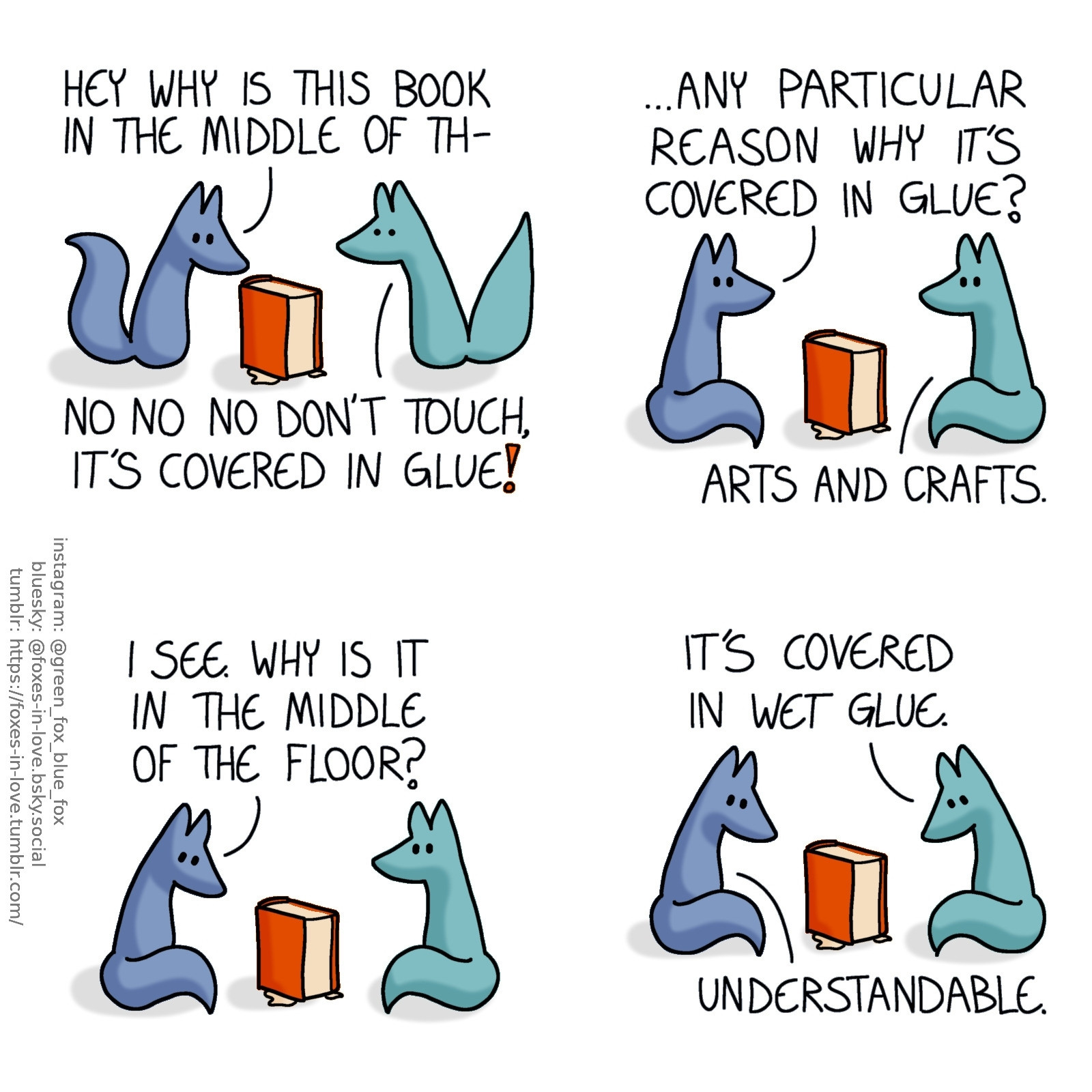 A comic of two foxes, one of whom is blue, the other is green. In this one, Blue is casually approaching a book standing upright in the middle of the floor. There is a clear liquid dripping from the book. Green rushes in to stop him, looking alarmed.
Blue: Hey why is this book in the middle of th-
Green: No no no don't touch, it's covered in glue!

Blue sits down, and Green sits opposite of him, looking at each other with the book between them.
Blue: ...Any particular reason why it's covered in glue?
Green: Arts and crafts.

Blue looks down at the book again, now with more understanding.
Blue: I see. Why is it in the middle of the floor?

Both of the foxes turn to look at the glued book.
Green: It's covered in wet glue.
Blue: Understandable.