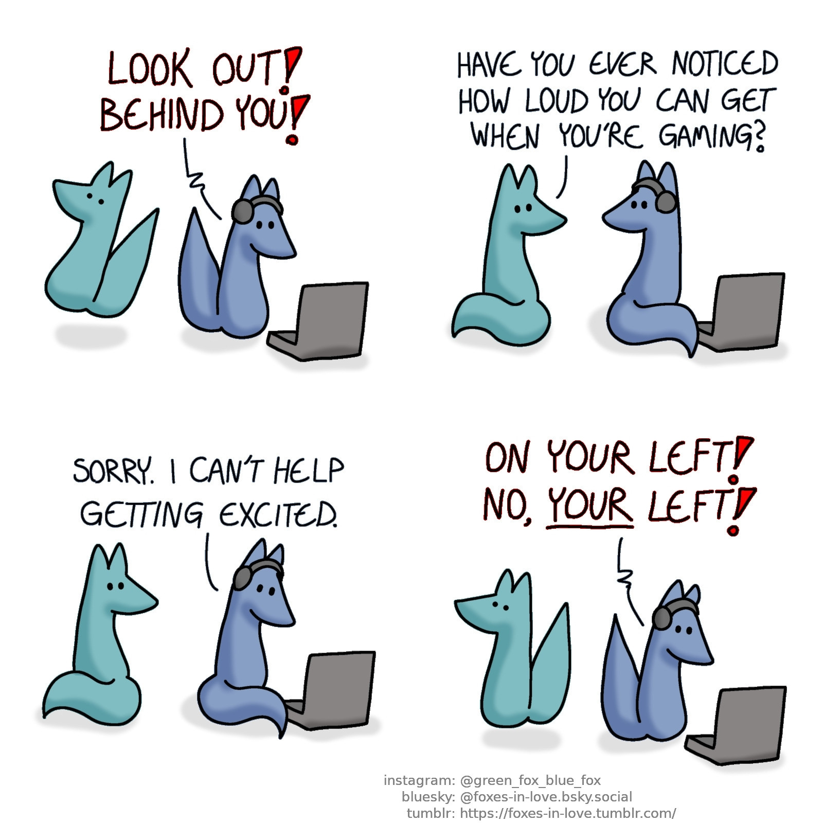 A comic of two foxes, one of whom is blue, the other is green. In this one, Blue is gaming on his laptop, with headphones on. Green jumps into the air in surprise when Blue suddenly yells in alarm.
Blue: Look out! Behind you!

Green turns to look at Blue, who looks back towards him.
Green: Have you ever noticed how loud you can get when you're gaming?

Blue turns back towards his computer.
Blue: Sorry. I can't help getting excited.

Green jumps again as Blue calls out in alarm again.
Blue: On your left! No, your left!