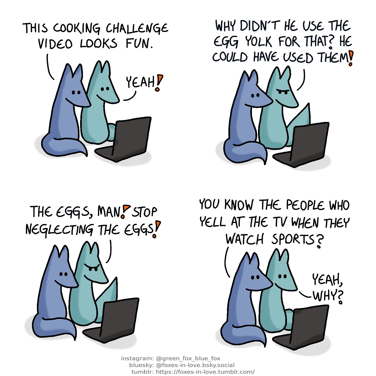 A comic of two foxes, one of whom is blue, the other is green. In this one, Blue and Green are sitting in front of a laptop screen.
Blue: This cooking challenge video looks fun.
Green: Yeah!

As they watch, Green begins to comment angrily. Blue looks at him.
Green: Why didn't he use the egg yolk for that? He could have used them!

Green gets progressively more frustrated, yelling at the screen.
Green: The eggs, man! Stop neglecting the eggs!

Blue looks at Green, who looks at the screen, now calm again.
Blue: You know the people who yell at the TV when they watch sports?
Green: Yeah, why?