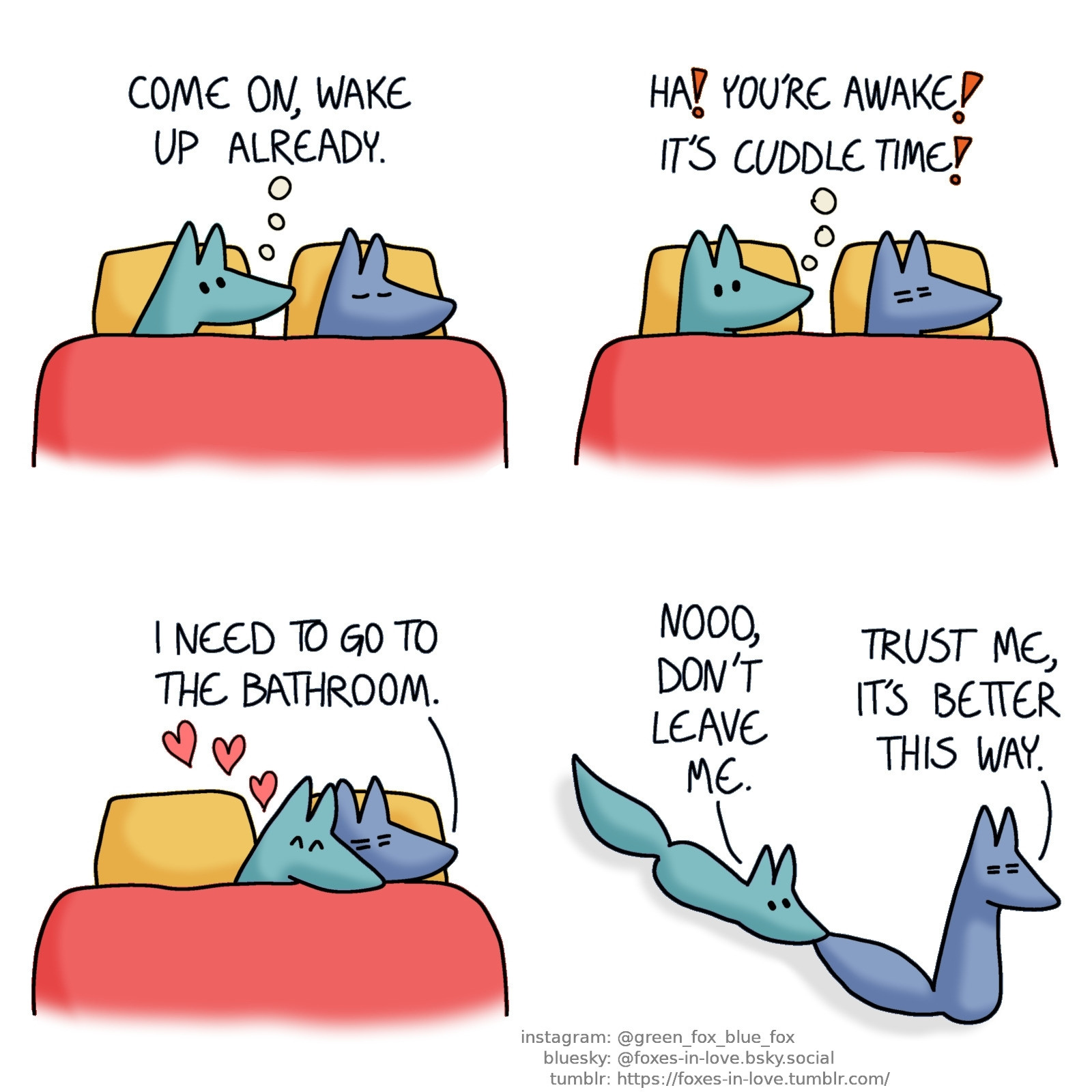 A comic of two foxes, one of whom is blue, the other is green. In this one, the foxes are in bed. Blue is asleep, peacefully oblivious to the way Green is intensely staring at him.
Green, in thought: Come on, wake up already.

Blue stirs, half-awake, and Green perks up in enthusiasm.
Green, still in thought: Ha! You're awake! It's cuddle time!

Green clings to bleary, sleepy Blue with glee.
Blue: I need to go to the bathroom.

Blue gets out of bed, still not entirely awake. Green, clinging to his tail, is dragged across the floor.
Green: Nooo, don't leave me.
Blue: Trust me, it's better this way.