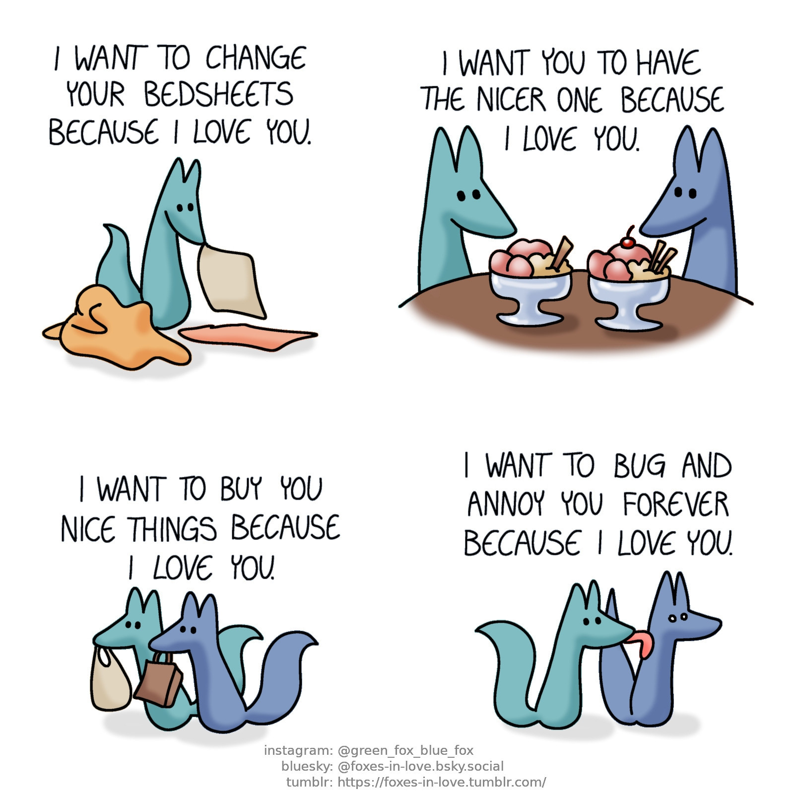 A comic of two foxes, one of whom is blue, the other is green. In this one, the foxes are shown in an assortment of different situations, with Green narrating each scene. In the first one, Green is changing sheets.
Green, narrating: I want to change your bedsheets because I love you.

Next, Blue and Green are sitting at a table, with big ice cream dishes in front of them. The one in front of Blue has two decorative cookie sticks and a cherry on top, whereas Green's ice cream only has one cookie stick and no cherry.
Green, narrating: I want you to have the nicer one because I love you.

Then, the foxes are out shopping, carrying bags.
Green, narrating: I want to buy you nice things because I love you.

Then, in the final scene, Green sneaks up on Blue and licks the back of Blue's neck. Blue is wide-eyed and startled by this.
Green: Narrating: I want to bug and annoy you forever because I love you.