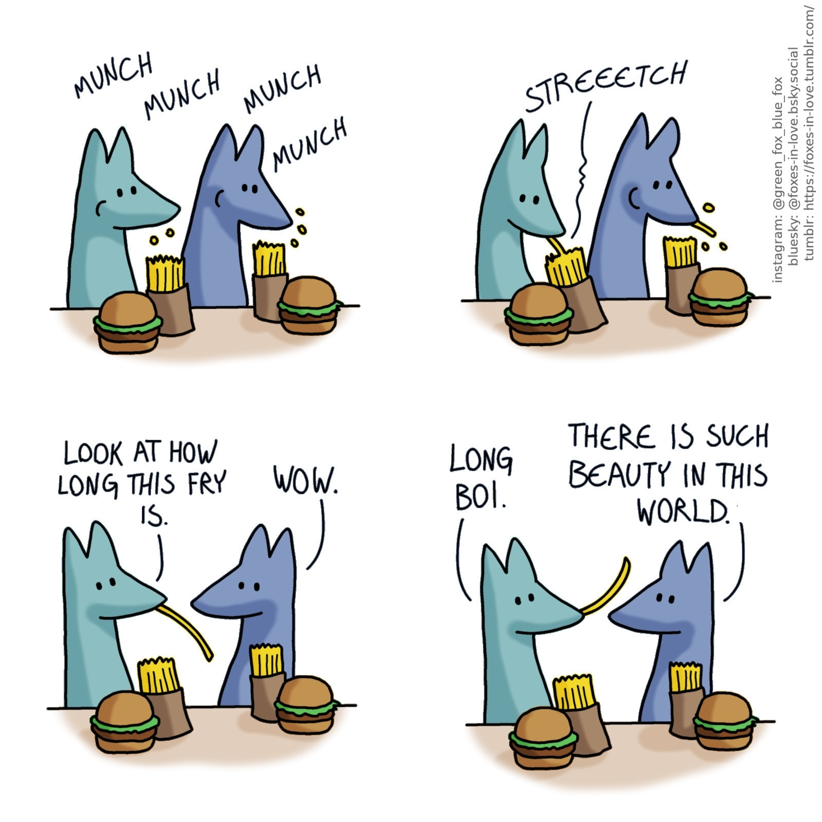 A comic of two foxes, one of whom is blue, the other is green. In this one, Blue and Green are eating fast food - burgers and french fries. Green starts pulling a single fry out of the little paper bag sleeve the fries came in. It's improbably long.

Green turns to Blue, showing off the long fry, which is indeed almost as long as his own head.
Green: Look at how long this fry is.
Blue: Wow.

Green holds the fry in his mouth, toying with it, as Blue continues to marvel it as well.
Green: Long boi.
Blue: There is such beauty in this world.