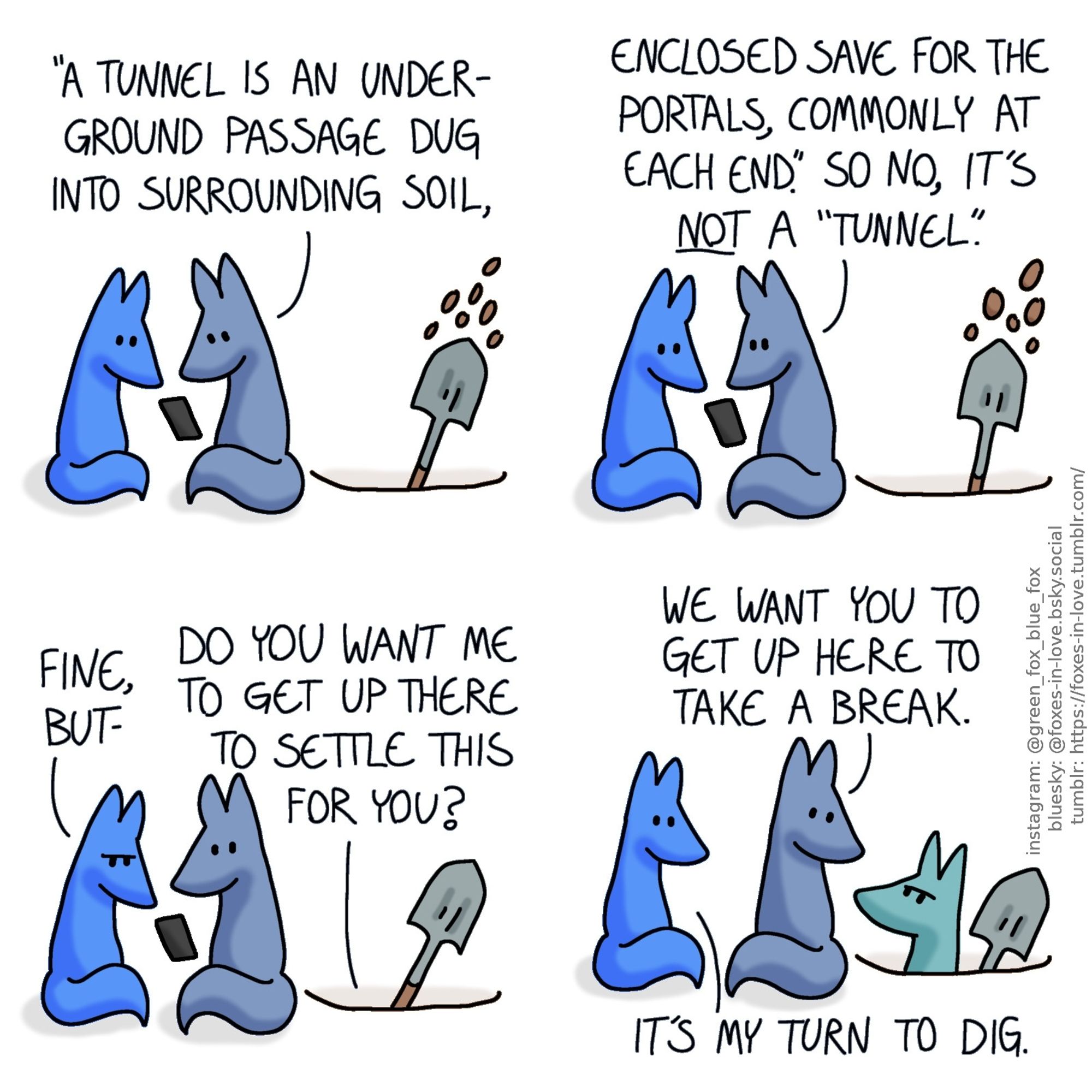 A comic of multicolour foxes, one of whom is blue, other is smaller, lighter blue, and a third one is green. In this one, Blue and his little brother are sitting next to a hole. Blue is holding up his phone and reading aloud, while Little Blue looks at the phone as well. A shovel occasionally emerges from the hole, to toss out more soil.
Blue, reading: "A tunnel is an underground passage dug into surrounding soil, enclosed save for the portals, commonly at each end." So no, it's not a "tunnel".

Little Blue frowns at the phone as Blue glances towards the hole, where Green speaks up.
Little Blue: Yeah, but-
Green: Do you want me to get up there to settle this for you?

Blue and Little Blue look at the hole, where Green peeks out with a defiant frown.
Blue: We want you to get up here to take a break.
Little Blue: It's my turn to dig.