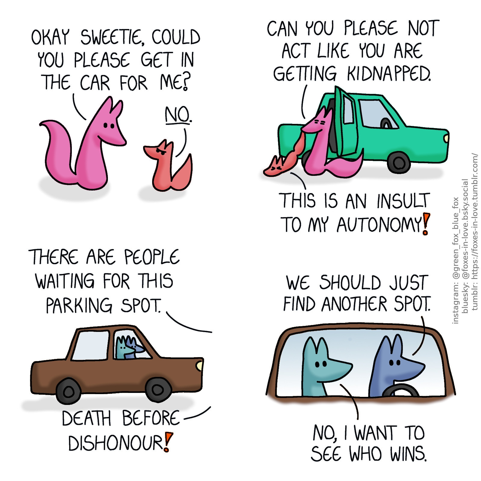 A comic of two foxes, one of whom is rosy pink, the other is a peach-colour baby. Rose is looking at Peach gently, while baby Peach looks back at her with full toddler defiance.
Rose: Okay sweetie, could you please get in the car for me?
Peach: No.

Looking sick of the situation, Rose begins to forcibly drag Peach into the car as gently as she can, while Peach fights back, dragging on the ground.
Rose: Can you please not act like you are getting kidnapped.
Peach: This is an insult to my autonomy!

Meanwhile, Blue and Green are sitting in Blue's car, watching the situation.
Rose, off-panel: There are people waiting for this parking spot.
Peach, also out of view: Death before dishonour!
Blue: We should just find another spot.
Green: No, I want to see who wins.