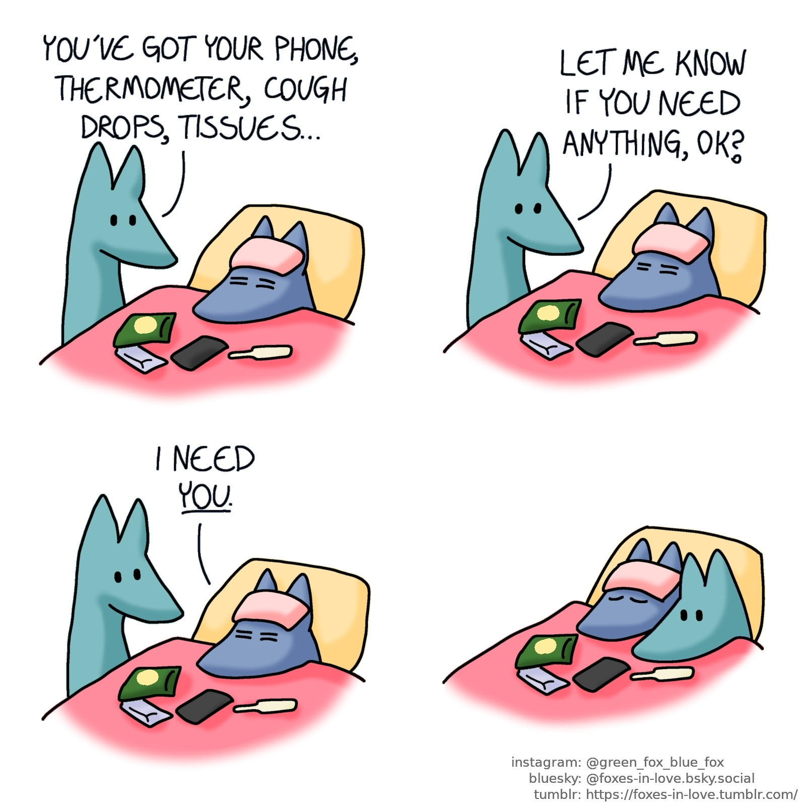 A comic of two foxes, one of whom is blue, the other is green. In this one, Blue is sick, laying in bed with a cooling cloth on his forehead, and his phone, a bag of cough drops, package of tissues and thermometer in front of him. Green is standing beside the bed, talking to him.
Green: You've got your phone, thermometer, cough drops, tissues... Let me know if you need anything, ok?

Blue stirs, and Green looks at him.
Blue: I need you.

Green settles into the bed next to Blue, focused and wide awake as Blue peacefully sleeps.