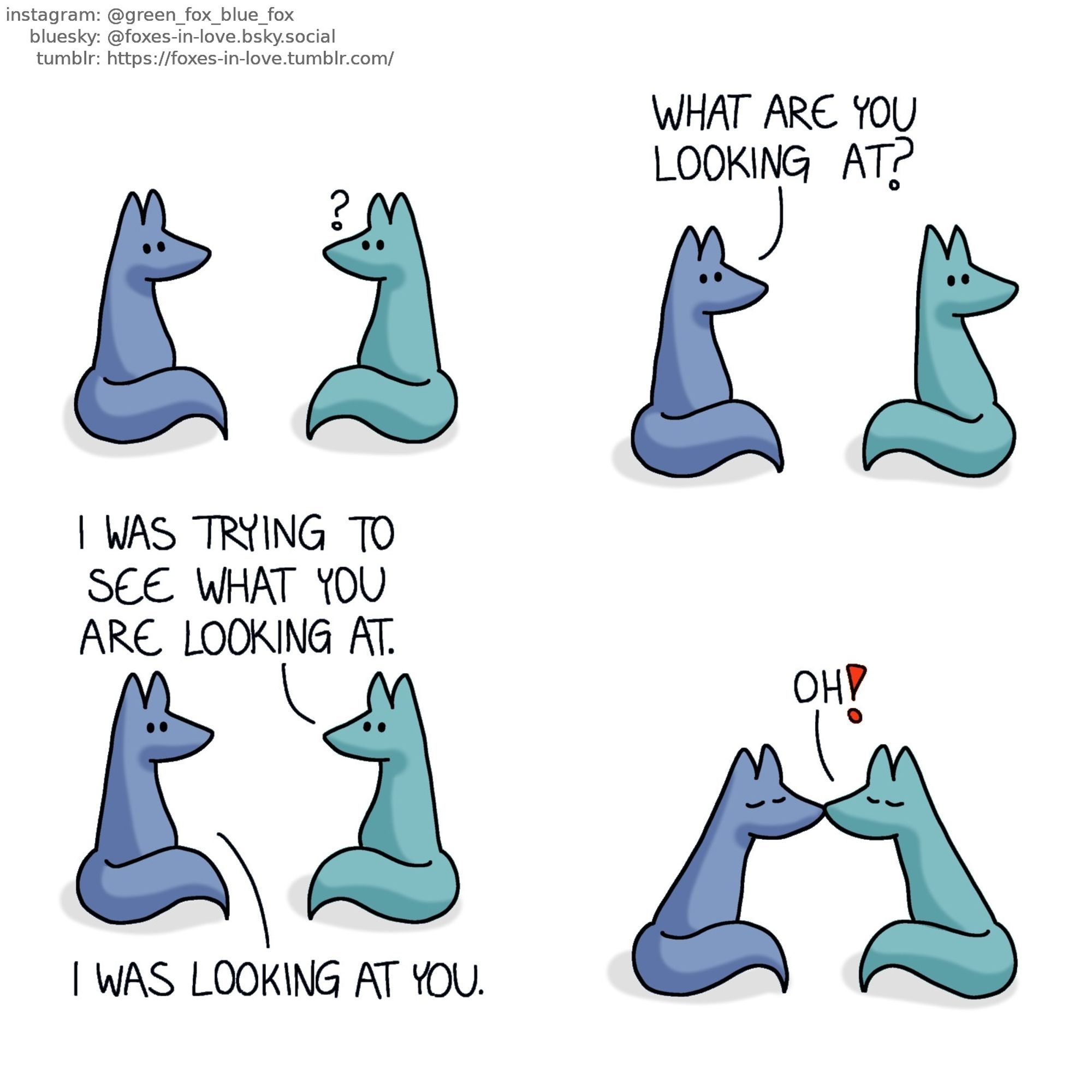 A comic of two foxes, one of whom is blue, the other is green. In this one, Blue and Green are sitting down facing each other. Green looks puzzled.

Blue asks a question as Green looks behind himself, over his shoulder.
Blue: What are you looking at?

Green turns back to look at Blue.
Green: I was trying to see what you are looking at.
Blue: I was looking at you.

They kiss.
Green: Oh!