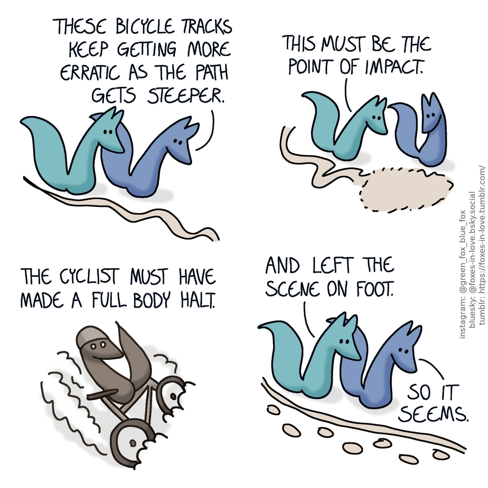 A comic of two foxes, one of whom is blue, the other is green. In this one, Blue and Green are tracking the wheelmarks of a bicycle.
Blue: These bicycle tracks keep getting more erratic as the path gets steeper.

The foxes arrive to a spot where the winding and waving wheel tracks end in a roughly fox-sized imprint. They study it with interest.
Green: This must be the point of impact.

A sepia-toned flashback scene of an anonymous fox sliding down a dirt road on a bicycle, sideways, raising dust as the bike wheels scrape the ground.
Blue, narrating: The cyclist must have made a full body halt.

The foxes continue to follow the single wheel track, which now has a set of footprints next to it.
Green: And left the scene on foot.
Blue: Seems so.