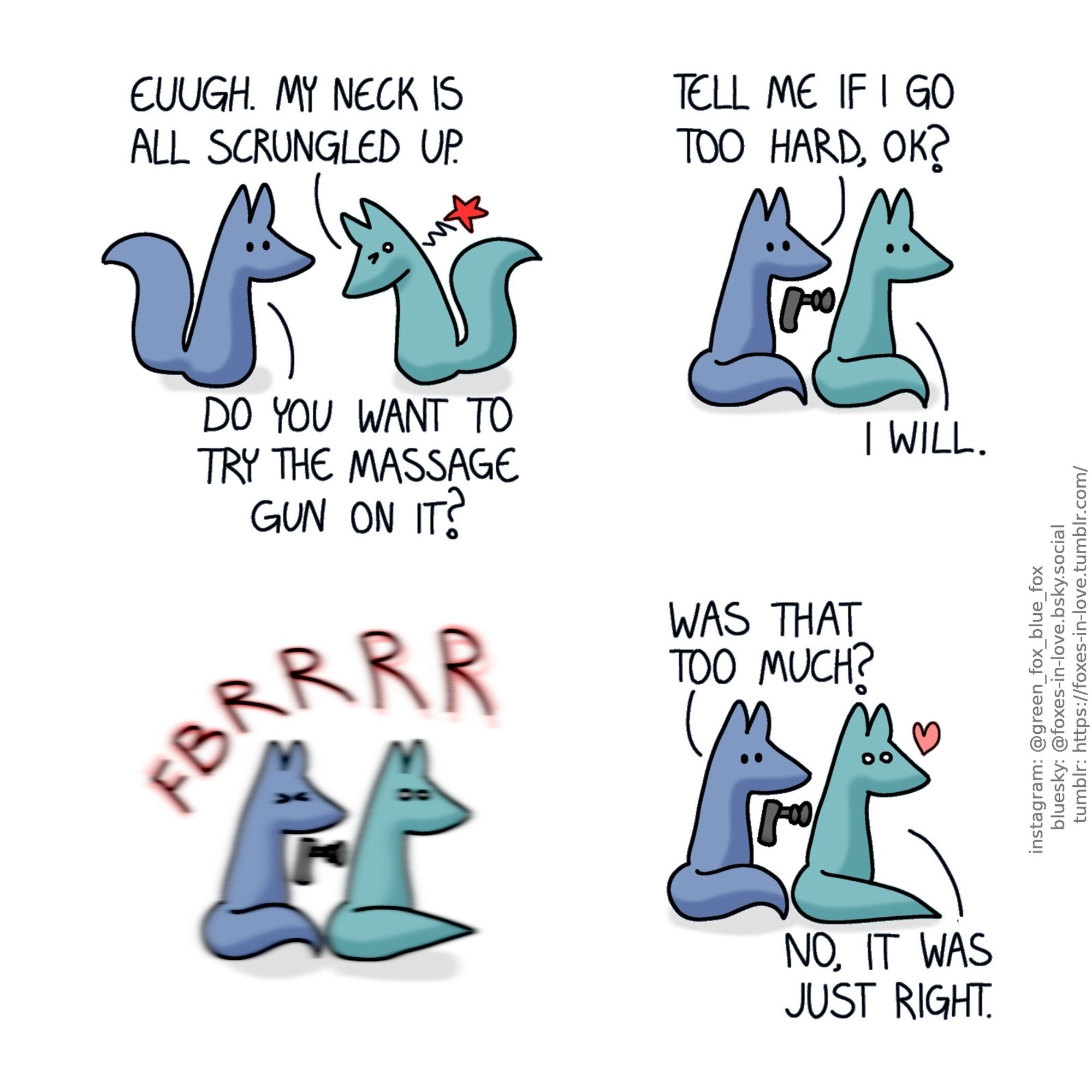 A comic of two foxes, one of whom is blue, the other is green. In this one, Green is approaching Blue with his head bent down oddly, clearly stiff and uncomfortable.
Green: Euugh. My neck is all scrungled up.
Blue: Do you want to try the massage gun on it?

Blue sits behind Green, with a home massage device pointed at Green's upper back.
Blue: Tell me if I go too hard, ok?
Green: I will.

Squinting his eyes shut, Blue presses the massage gun against Green's back, and the vibrations thoroughly shake up both of them.

The vibration stops as Blue pulls the massage gun away. Green still looks very thoroughly shaken up, but quite happy about it.
Blue: Was that too much?
Green: No, it was just right.