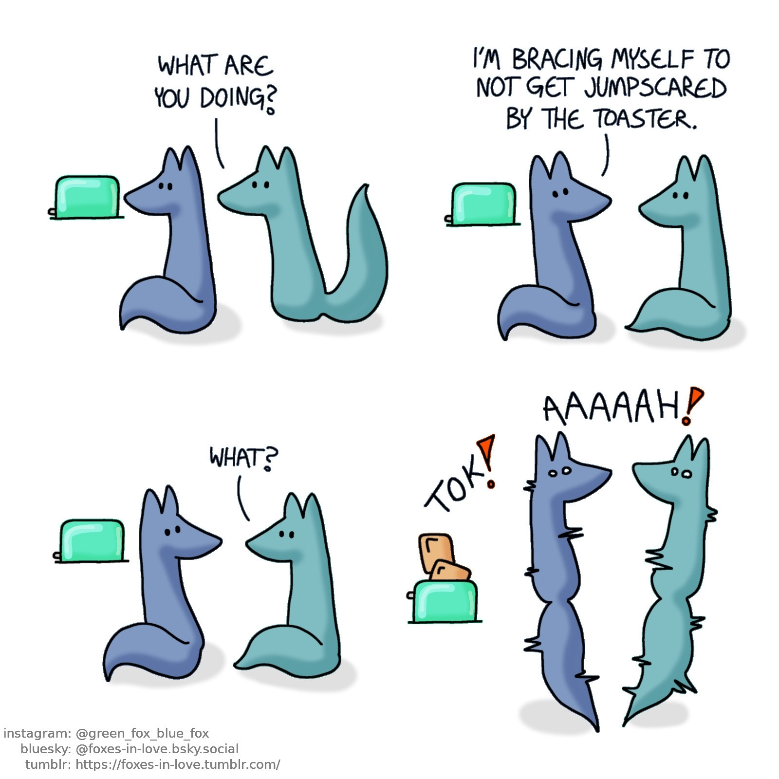 A comic of two foxes, one of whom is blue, the other is green. In this one, Green approaches Blue, who is staring at a toaster.
Green: What are you doing?

Blue turns around to talk to Green.
Blue: I'm bracing myself to not get jumpscared by the toaster.
Green: What?

Blue's toast jumps up with a loud noise. Both of the foxes jump into the air, startled by the toaster.