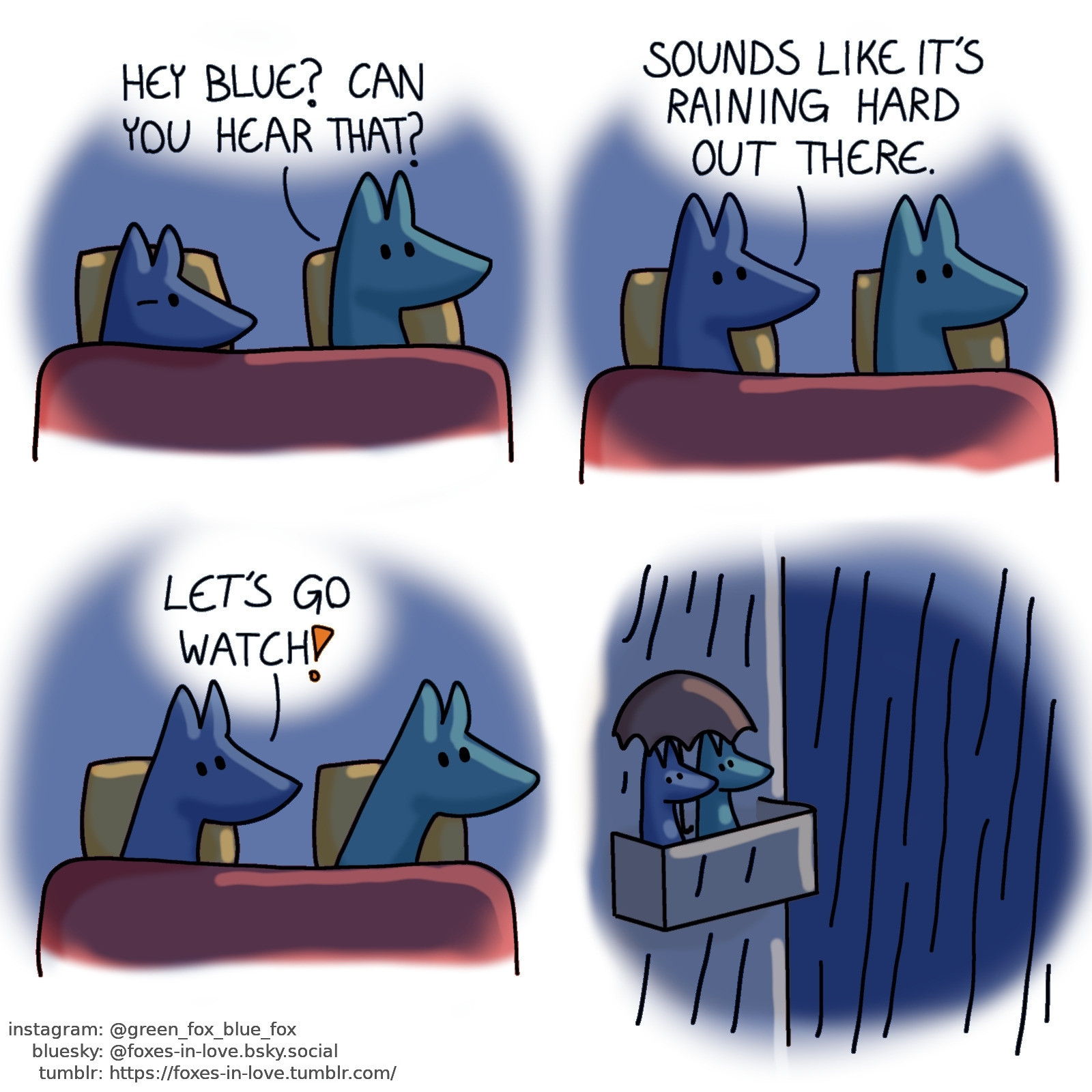 A comic of two foxes, one of whom is blue, the other is green. In this one, Blue and Green are in bed. It's dark, but Green is awake and alert while Blue is still half-asleep.
Green: Hey blue? Can you hear that?

Blue wakes up properly, now just as alert as Green.
Blue: Sounds like it's raining hard out there.

The foxes dash out of the bed in enthusiasm.
Blue: Let's go watch!

It's dark and raining outside. Blue and Green are sitting on their balcony, sharing an umbrella and watching the rain.