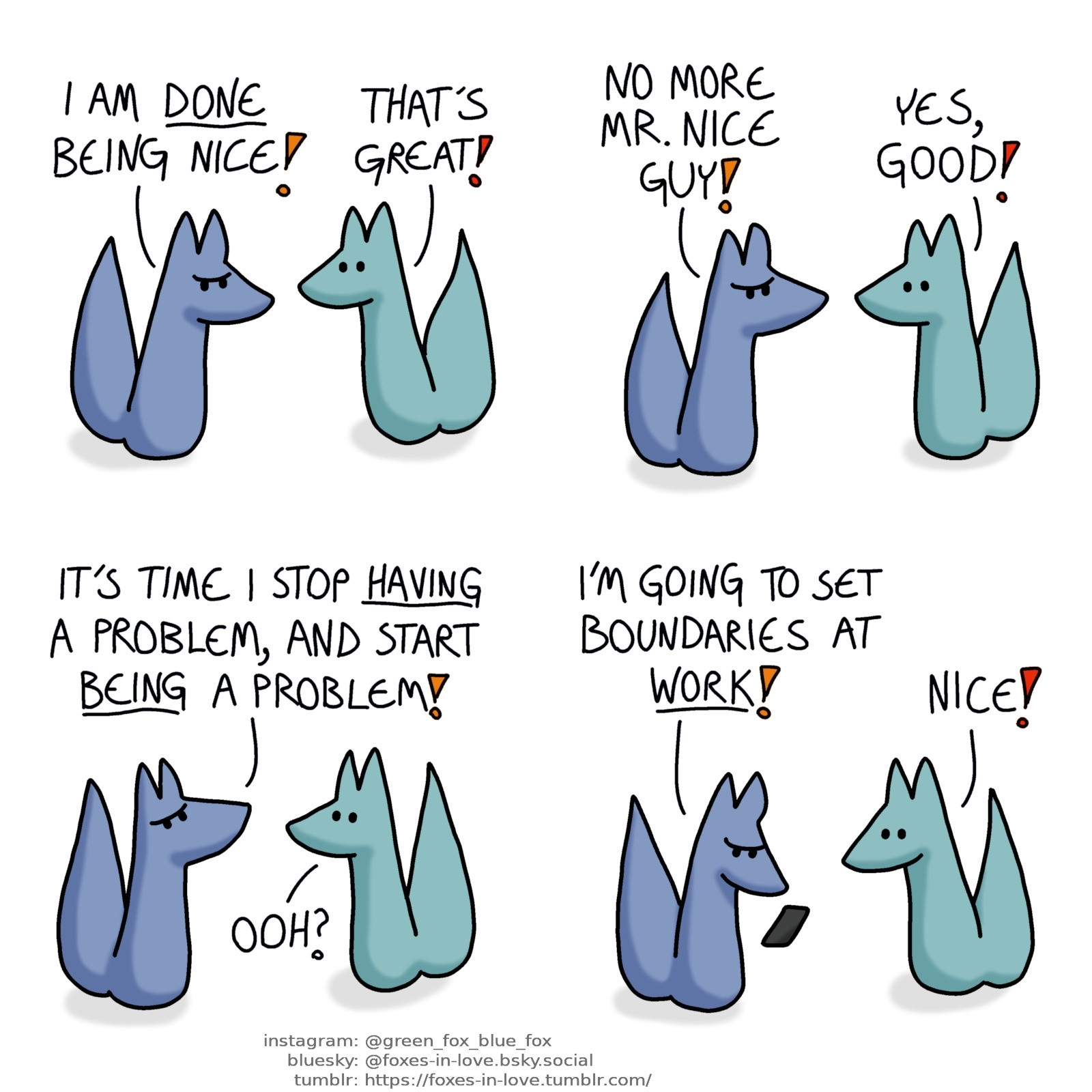 A comic of two foxes, one of whom is blue, the other is green. In this one, Blue marches onto the scene, angry and determined. Green looks delighted by this.
Blue: I am done being nice!
Green: That's great!
Blue: No more Mr. Nice Guy!
Green: Yes, good!

Blue looks up in determination, and Green is intrigued by this.
Blue: It's time I stop having a problem, and start being a problem!
Green: Ooh?

Blue pulls out his phone, and starts texting someone. Green is delighted by this.
Blue: I'm going to set boundaries at work!
Green: Nice!