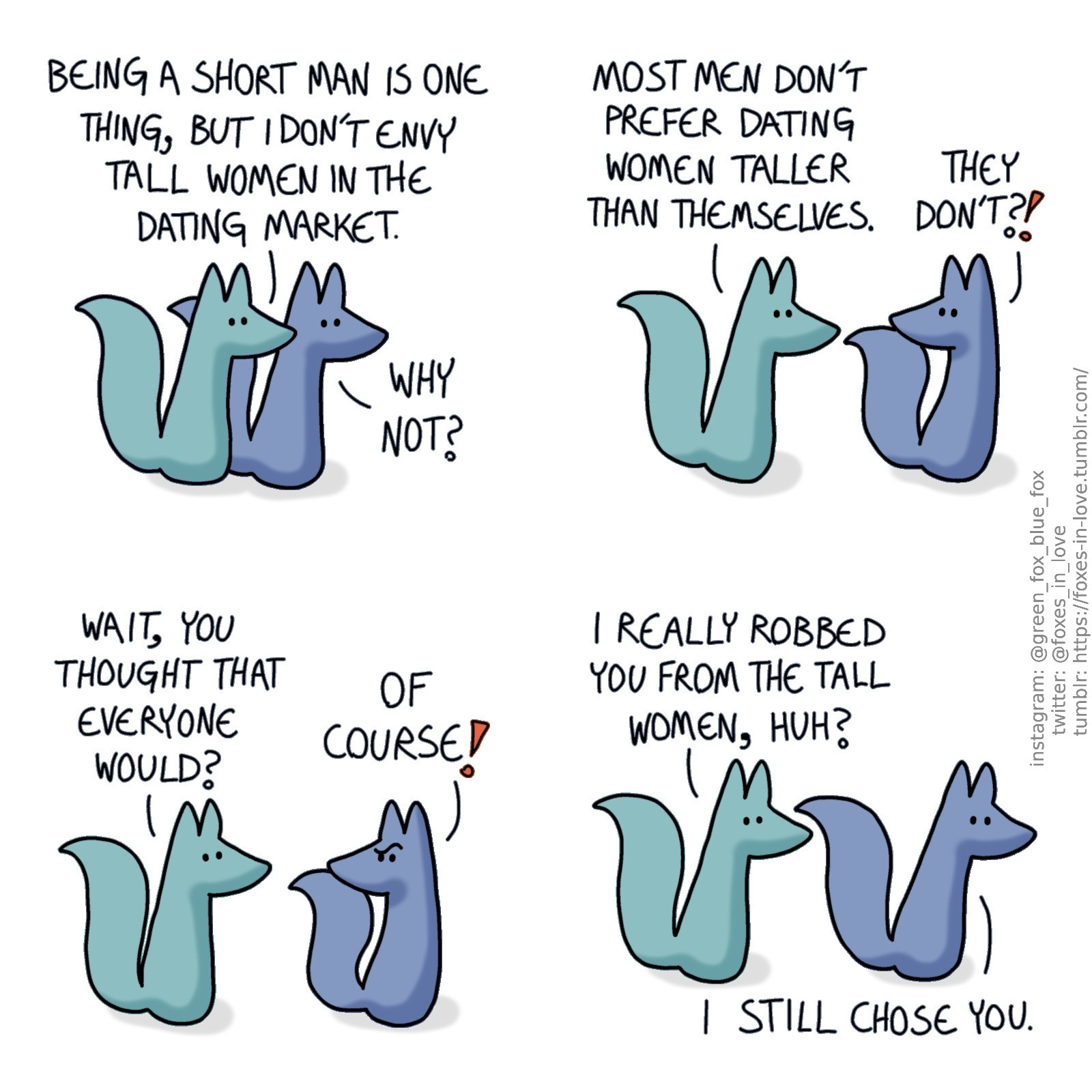 A comic of two foxes, one of whom is blue, the other is green. In this one, Blue and Green are walking.
Green: Being a short man is one thing, but I don't envy tall women in the dating market.
Blue: Why not?

Blue looks at Green in shock as Green continues explaining.
Green: Most men don't prefer dating women taller than themselves.
Blue: They don't?!

Green looks at Blue, confused. Blue looks back to him, downright puzzled.
Green: Wait, you thought that everyone would?
Blue: Of course!

The two continue walking, looking right ahead.
Green: I really robbed you from the tall women, huh?
Blue: I still chose you.