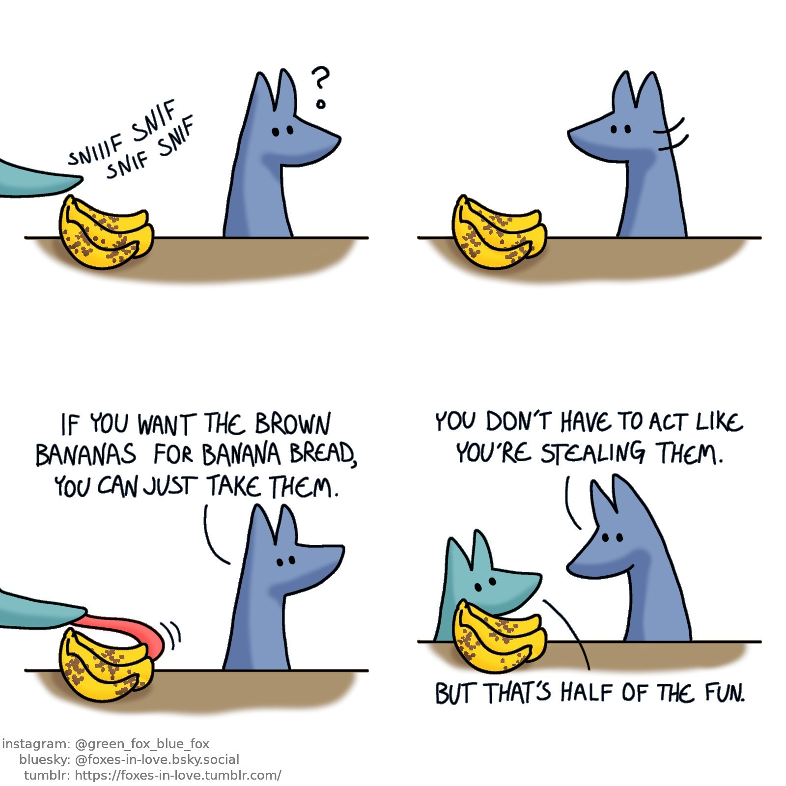 A comic of two foxes, one of whom is blue, the other is green. In this one, Blue is sitting at a table, his back towards a bunch of brown-spotted bananas. He senses a disturbance as Green's snout reaches to sniff the bananas from outside of the panel.

Blue turns his head around, but the snout has disappeared.

Blue turns his back towards the bananas again, tilting his head upwards as Green's snout has appeared to the picture again - this time he is trying to stretch his tongue around the bananas, to pull them away.
Blue: If you want the brown bananas for banana bread, you can just take them.

Blue has turned around again, and this time Green has appeared next to the bananas, stil partially crouching under the table.
Blue: You don't have to act like you're stealing them.
Green: But that's half of the fun.