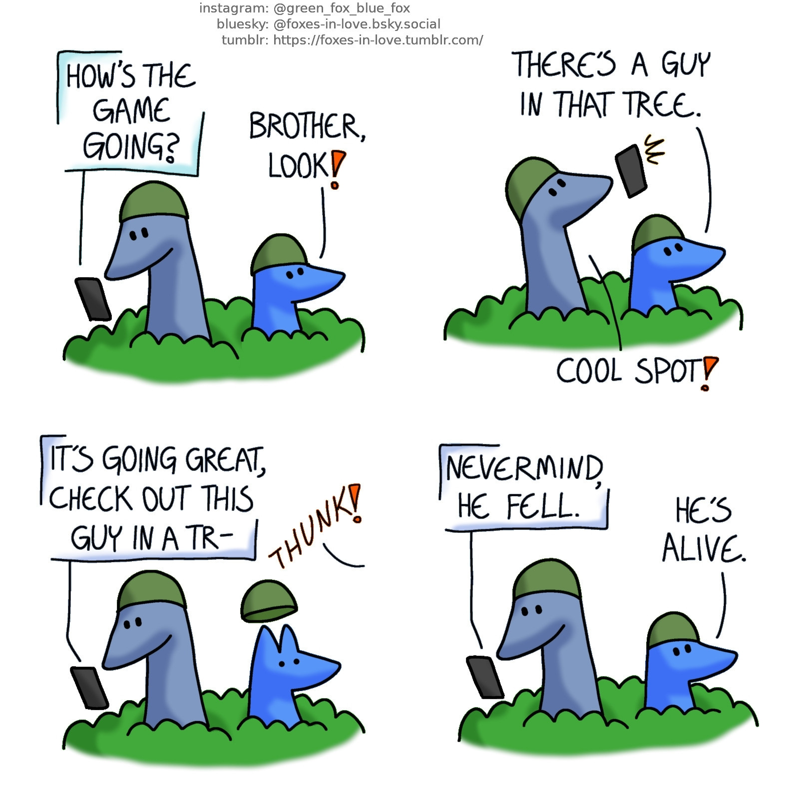 A comic of two foxes, one of whom is blue, the other is smaller, brighter blue. In this one, Blue is out playing airsoft with his little brother. They are sitting in a bush. Blue looks at his phone, reading a text message he just received from Green. His little brother is looking up somewhere in surprise.
Green, in text: How's the game going?
Little Blue: Brother, look!

Now both of the foxes look up. Blue lifts his phone to snap a picture.
Little Blue: There's a guy in that tree.
Blue: Cool spot!

Blue turns back to texting on his phone, replying to Green. There's a crashing sound and Blue's little brother looks towards the sound in alarm.
Blue, texting: It's going great, check out this guy in a tr-

Blue continues texting, as his little brother observes the situation.
Blue, still texting: Nevermind, he fell.
Little Blue: He's alive.