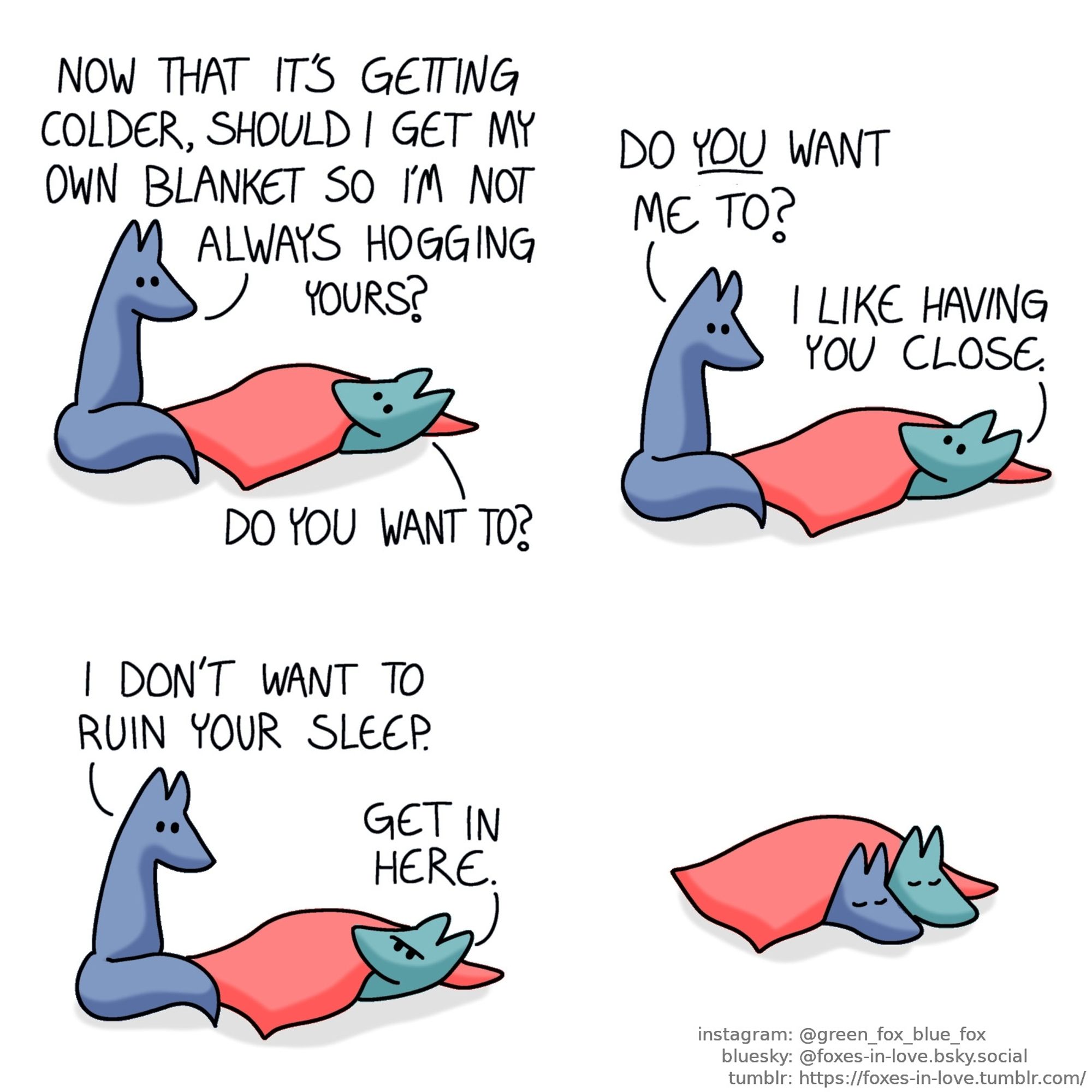 A comic of two foxes, one of whom is blue, the other is green. In this one, Green is laying under a blanket, looking up at Blue who is sitting next to him.
Blue: Now that it's getting colder, should I get my own blanket so I'm not always hogging yours?
Green: Do you want to?
Blue: Do you want me to?
Green: I like having you close.

Blue looks at Green as Green frowns.
Blue: I don't want to ruin your sleep.
Green: Get in here.

Blue gets under the blanket as well, right next to Green, as both sleep soundly, side-by-side.