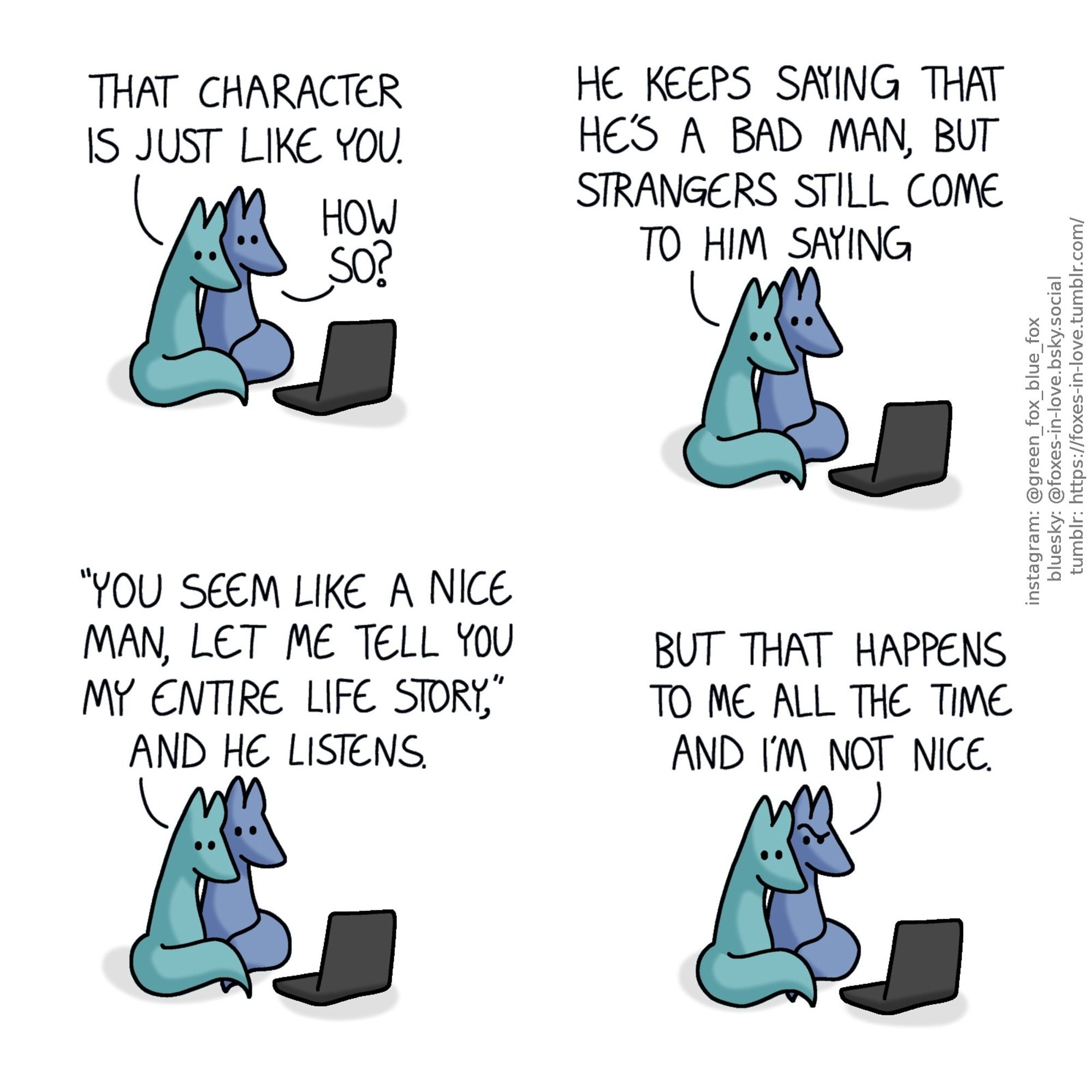 A comic of two foxes, one of whom is blue, the other is green. In this one, Blue and Green are watching something on a laptop, cuddled against each other.
Green: That character is just like you.
Blue: How so?"
Green: He keeps saying that he's a bad man, but strangers still come to him saying "you seem like a nice man, let me tell you my entire life story", and he listens.

Blue looks puzzled, while Green continues to calmly lean on him.
Blue: But that happens to me all the time and I'm not nice.