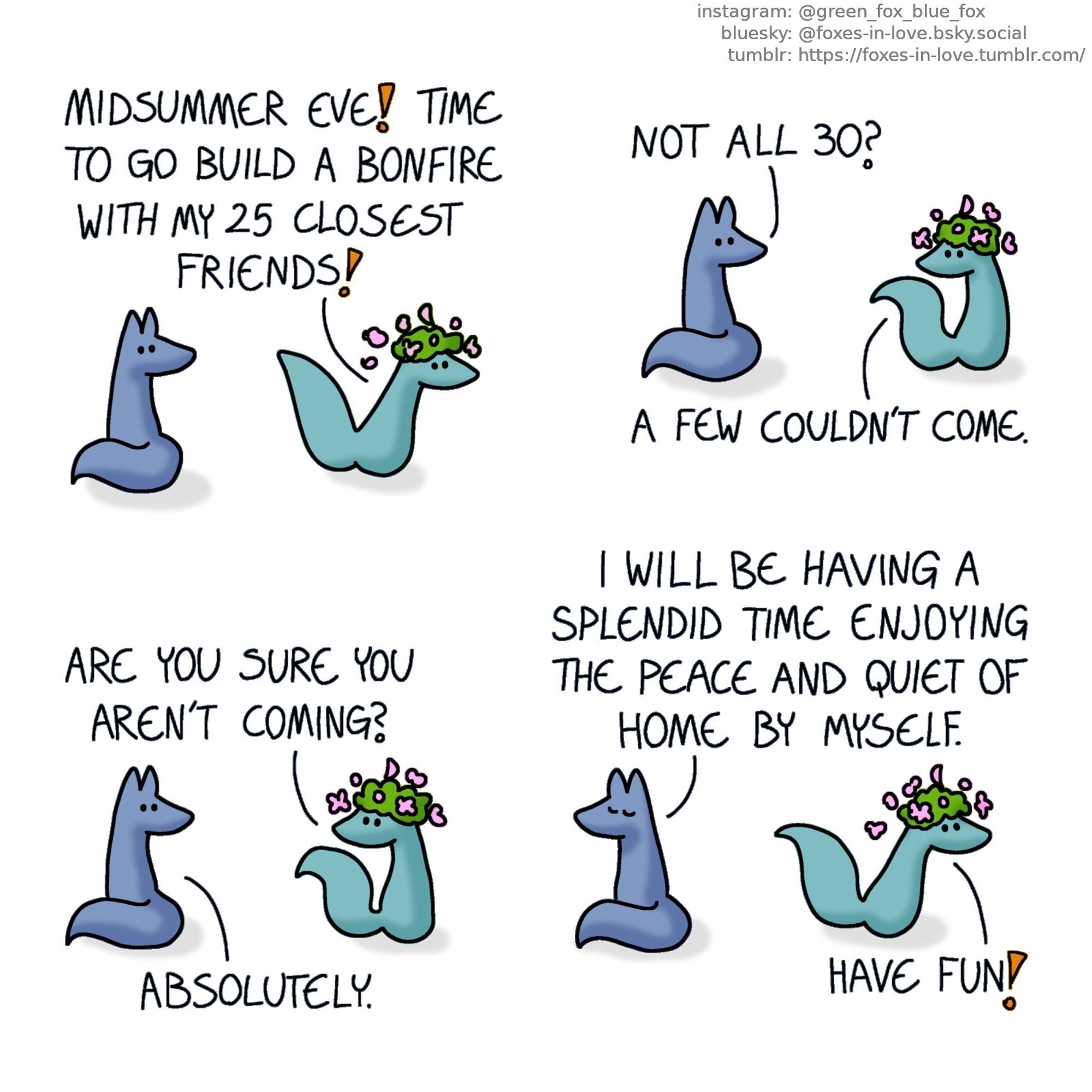 A comic of two foxes, one of whom is blue, the other is green. In this one, Blue turns to look at Green who is rushing past him, a big flower crown on his head.
Green: Midsummer eve! Time to go build a bonfire with my 25 closest friends!

Green pauses to look back to Blue as Blue asks a question.
Blue: Not all 30?
Green: A few couldn't come. Are you sure you aren't coming?
Blue: Absolutely.

Blue turns back around, sitting serenely with his eyes closed, as Green gleefully speeds off, scattering flowers as he goes.
Blue: I will be having a splendid time enjoying the peace and quiet of home by myself.
Green: Have fun!