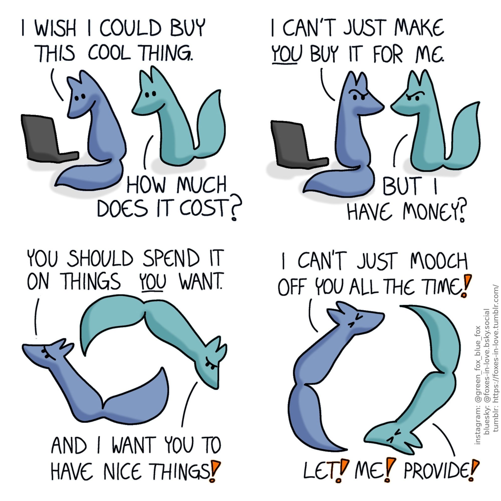 A comic of two foxes, one of whom is blue, the other is green. In this one, Blue is looking at something on his computer, as Green approaches, looking at the screen over his shoulder.
Blue: I wish I could buy this cool thing.
Green: How much does it cost?

Both of the foxes look at each other in confusion.
Blue: I can't just make you buy it for me.
Green: But I have money?

Blue and Green start spinning in circles, chasing each other, looking progressively more and more frustrated.
Blue: You should spend it on things you want.
Green: And I want you to have nice things!
Blue: I can't just mooch off you all the time!
Green: Let! Me! Provide!