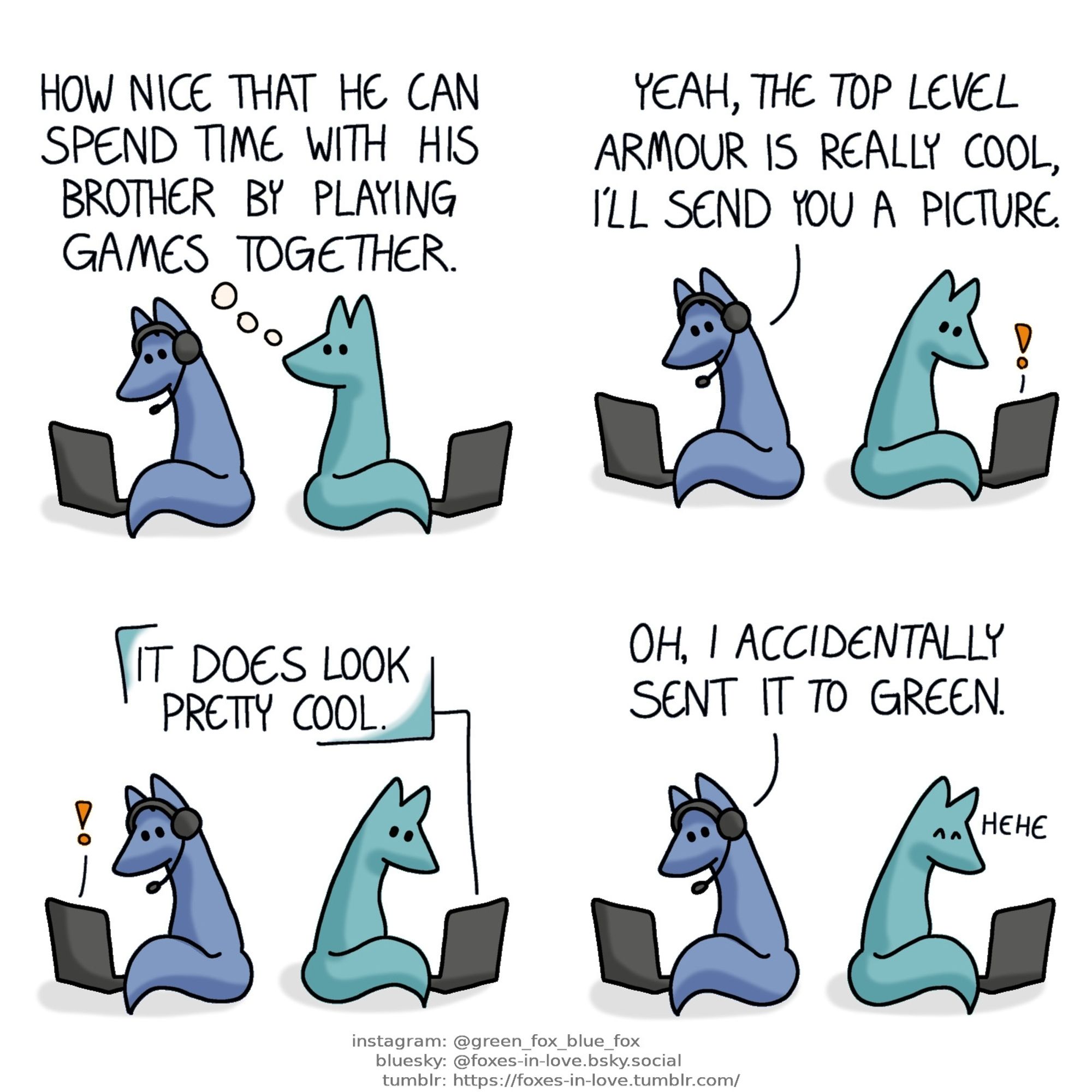 A comic of two foxes, one of whom is blue, the other is green. In this one, Blue and Green are sitting on their separate computers, backs towards each other. Blue is wearing a pair of headphones with a microphone, and Green is looking at him over his shoulder.
Green, thinking: How nice that he can spend time with his brother by playing games together.

Green turns around as he notices a notification on his computer, while Blue speaks to his microphone.
Blue: Yeah, the top level armour is really cool, I'll send you a picture.

Blue looks at his laptop as now he is the one who receives a message notification. The message, coming from Green, reads "It does look pretty cool."

Blue looks at his computer, still talking to the mic. Green chuckles to himself.
Blue: Oh, I accidentally sent it to Green.