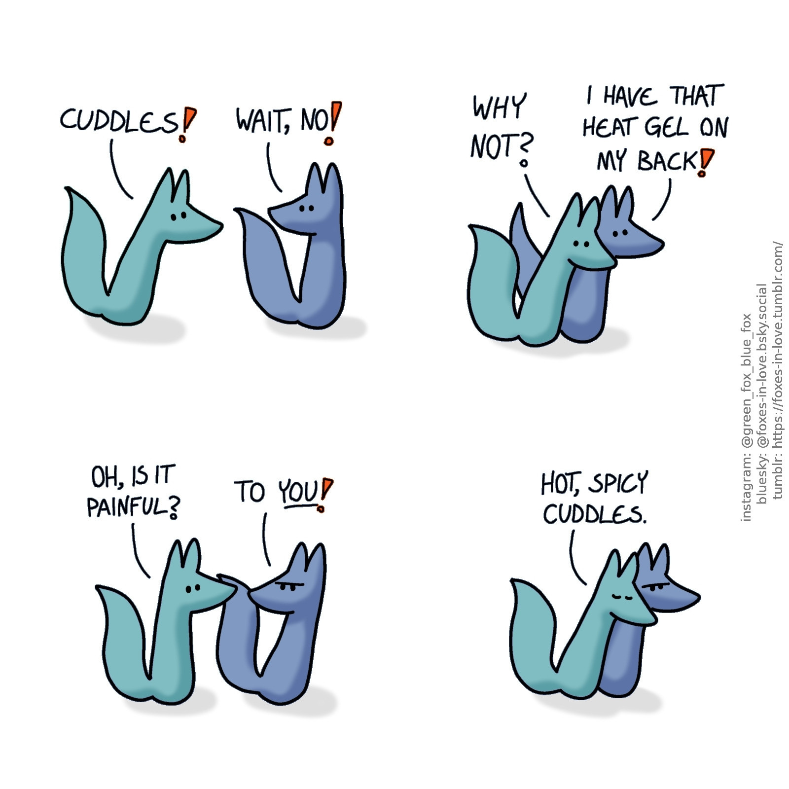 A comic of two foxes, one of whom is blue, the other is green. In this one, Green approaches Blue, who turns around to look at him with concern.
Green: Cuddles!
Blue: Wait, no!

Green clings to Blue's back, while Blue looks alarmed.
Green: Why not?
Blue: I have that heat gel on my back!

Green pulls away in concern, as Blue looks to him in frustration.
Green: Oh, is it painful?
Blue: To you!

Unconcerned, Green flops right back on against Blue's back. Blue is annoyed about this.
Green: Hot, spicy cuddles.