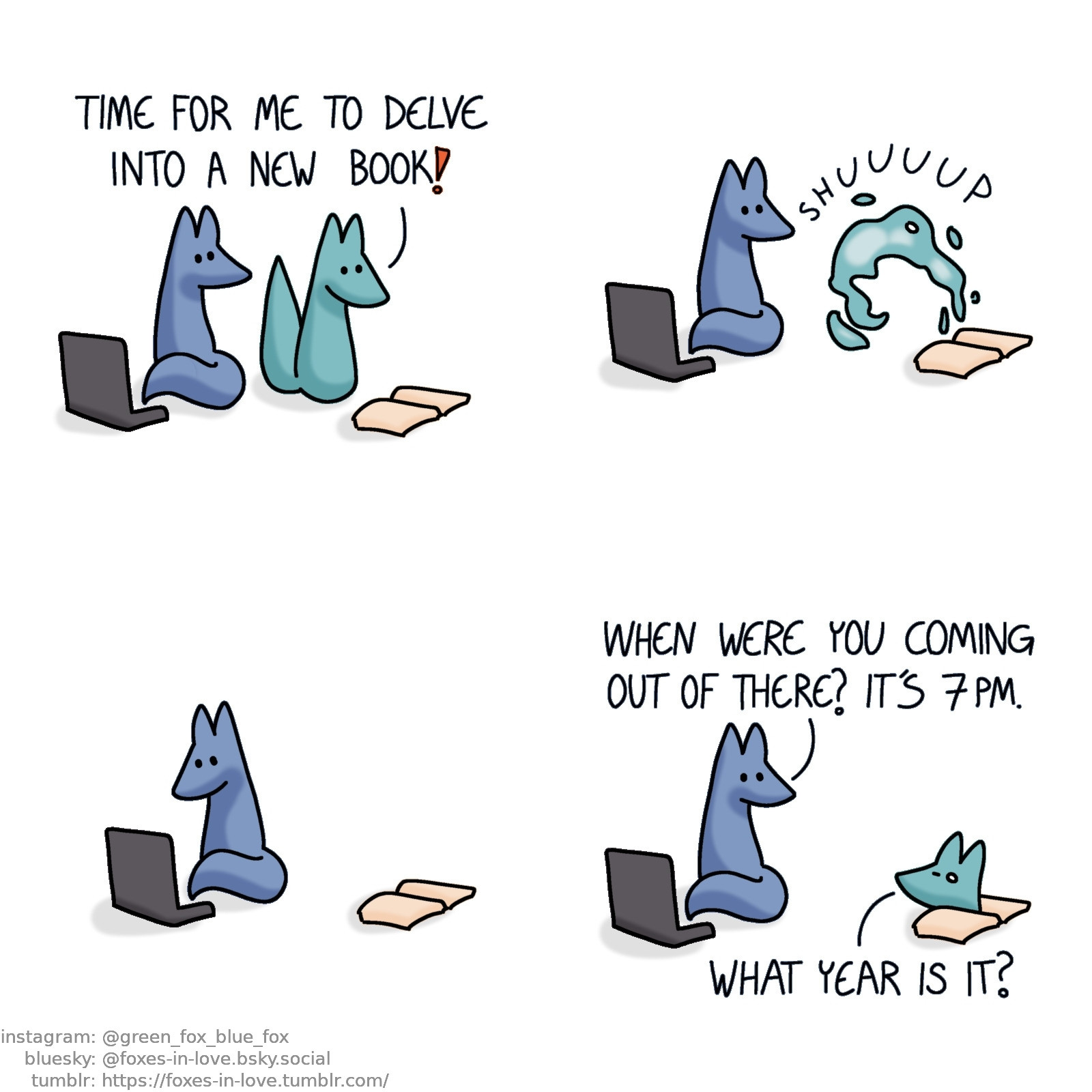 A comic of two foxes, one of whom is blue, the other is green. In this one, Blue is sitting on his computer, turning to look at Green, who is looking at a book laying open before him with delight.
Green: Time for me to delve into a new book!

Blue watches quietly as Green transforms into a cloud of abstract liquid energy, flowing into the opened book.

Minding his own business, Blue turns back to his computer. Some time passes.

Blue turns towards the book again, looking at Green, who peeks out of the book, looking somewhat disoriented.
Blue: When were you coming out of there? It's 7 pm.
Green: What year is it?