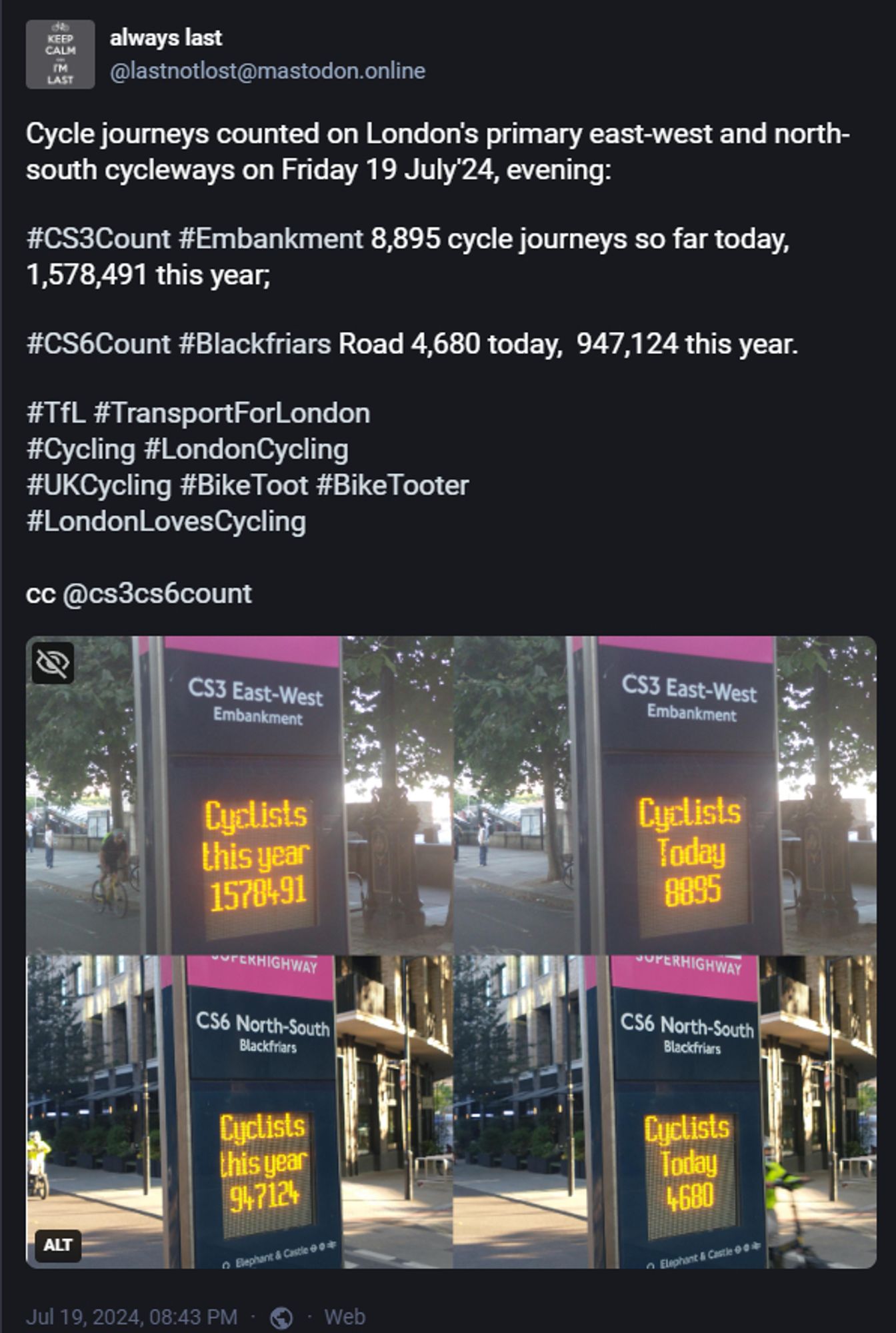 Screenshot of a post on a fediverse/ mastodon platform

"Cycle journeys counted on London's primary east-west and north-south cycleways on Friday 19 July'24, evening:

#CS3Count #Embankment 8,895 cycle journeys so far today, 1,578,491 this year;

#CS6Count #Blackfriars Road 4,680 today,  947,124 this year.

#TfL #TransportForLondon
#Cycling #LondonCycling
#UKCycling #BikeToot #BikeTooter
#LondonLovesCycling 
 "

Attached was a collage of four pictures of the electronic displays on the two counters with the quoted "cyclists this year" and "cyclists today" scores