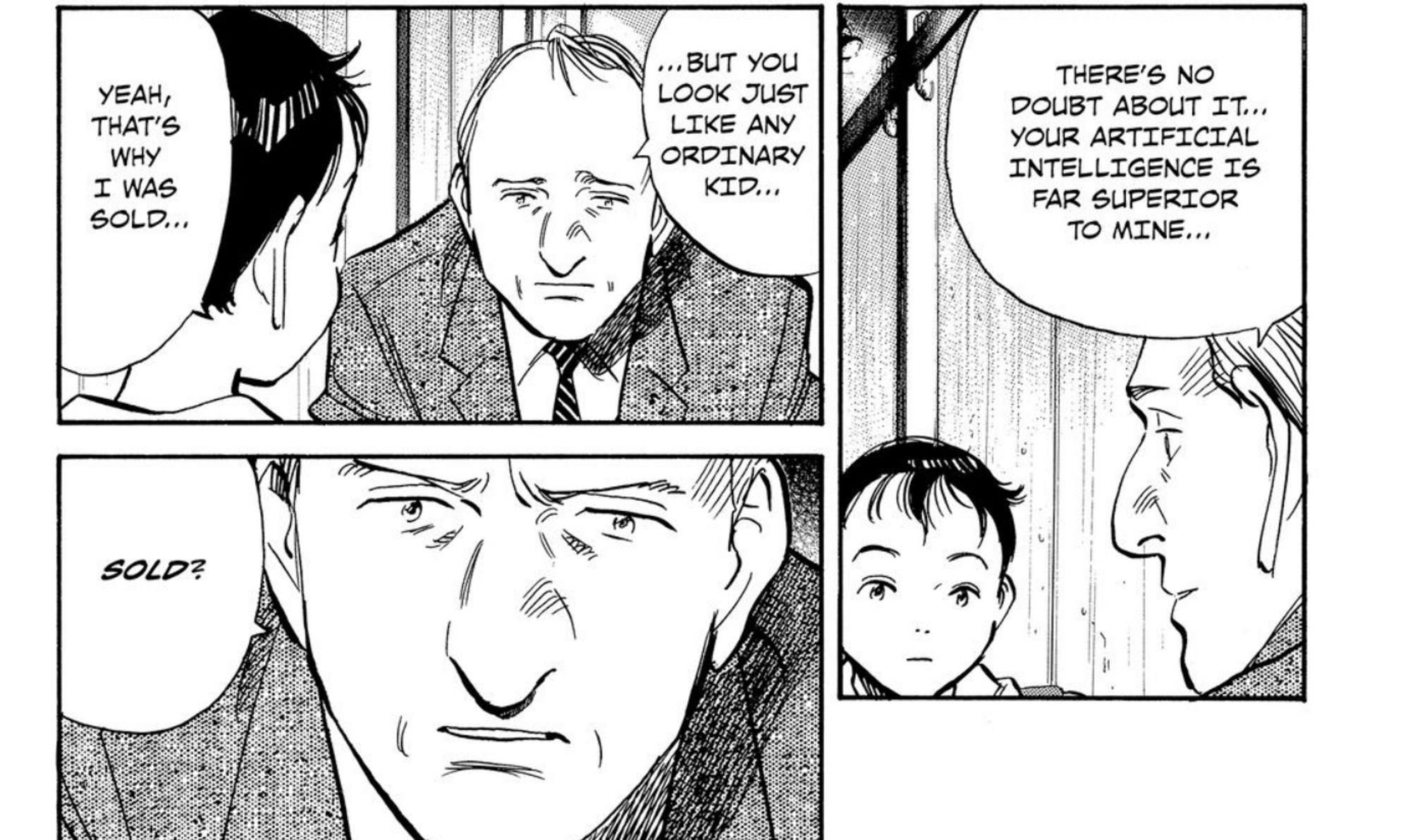 a conversation between gesicht and atom from the pluto manga. gesicht says, "there's no doubt about it... your artificial intelligence is far superior to mine... but you look just like any ordinary kid..." to which atom replies with "yeah, that's why i was sold." gesicht is shocked to hear this, and responds with "sold?"