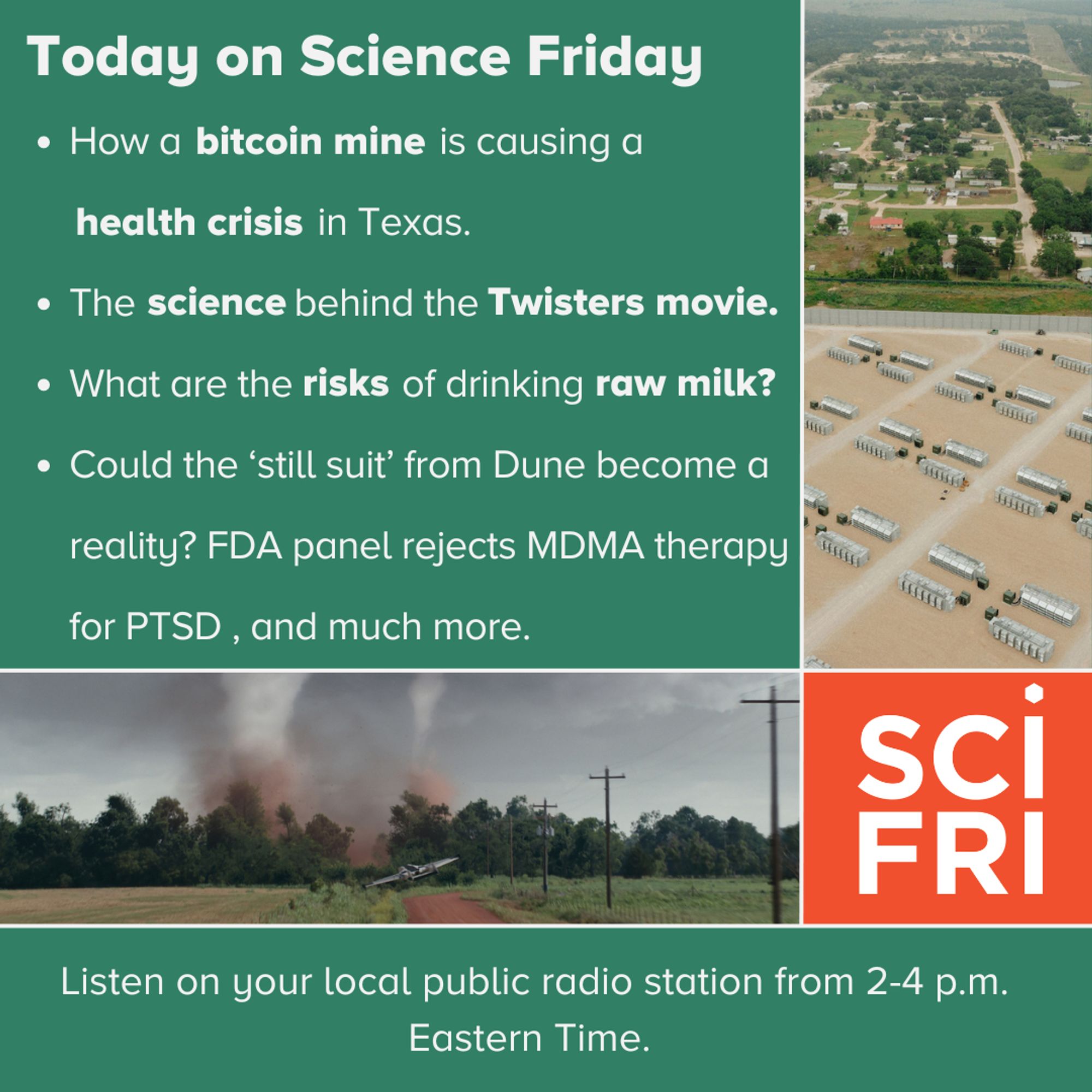 Today on Science Friday. 
How a bitcoin mine is causing a health crisis in Texas. 
The science behind the Twister movie. 
What are the risks of drinking raw milk. 
Could the 'still suit' from Dune become a reality? FDA panel rejects MDM therapy to PTSD, and much more. 
Listen on your local public radio station from 2-4 p.m. Eastern Time.