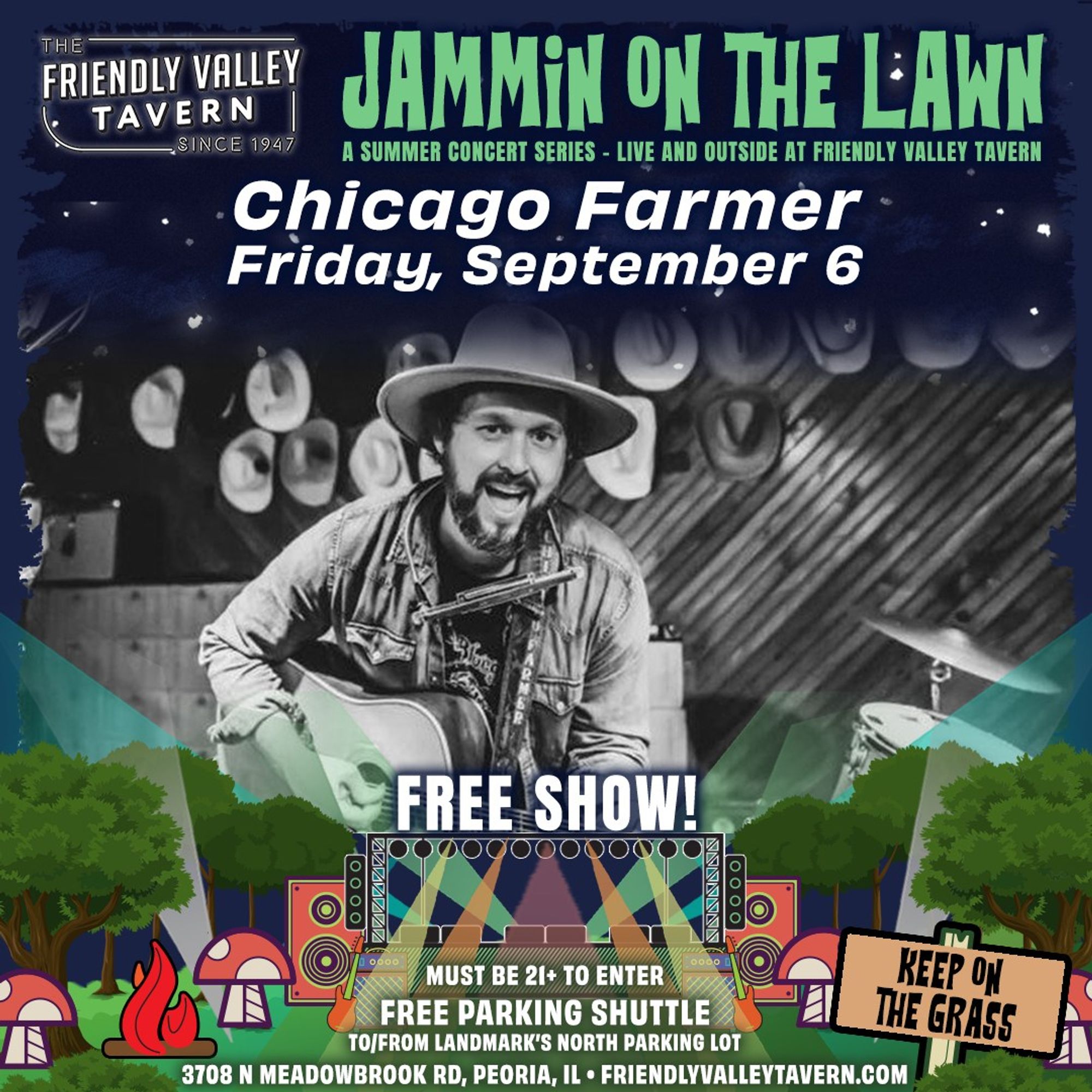 Concert poster showing Chicago Farmer playing a guitar and smiling.

Text:

THE
FRIENDLY VALLEY
TAVERN
SINCE 1947

JAMMIN ON THE LAWN
A SUMMER CONCERT SERIES - LIVE AND OUTSIDE AT FRIENDLY TAVERN

Chicago Farmer
Friday, September 6


FREE SHOW!

MUST BE 21+ TO ENTER
FREE PARKING SHUTTLE
TO/FROM LANDMARK'S NORTH PARKING LOT
3708 N. MEADOWBROOK RD, PEORIA, IL - FRIENDLYTAVERN.COM

KEEP ON
THE GRASS