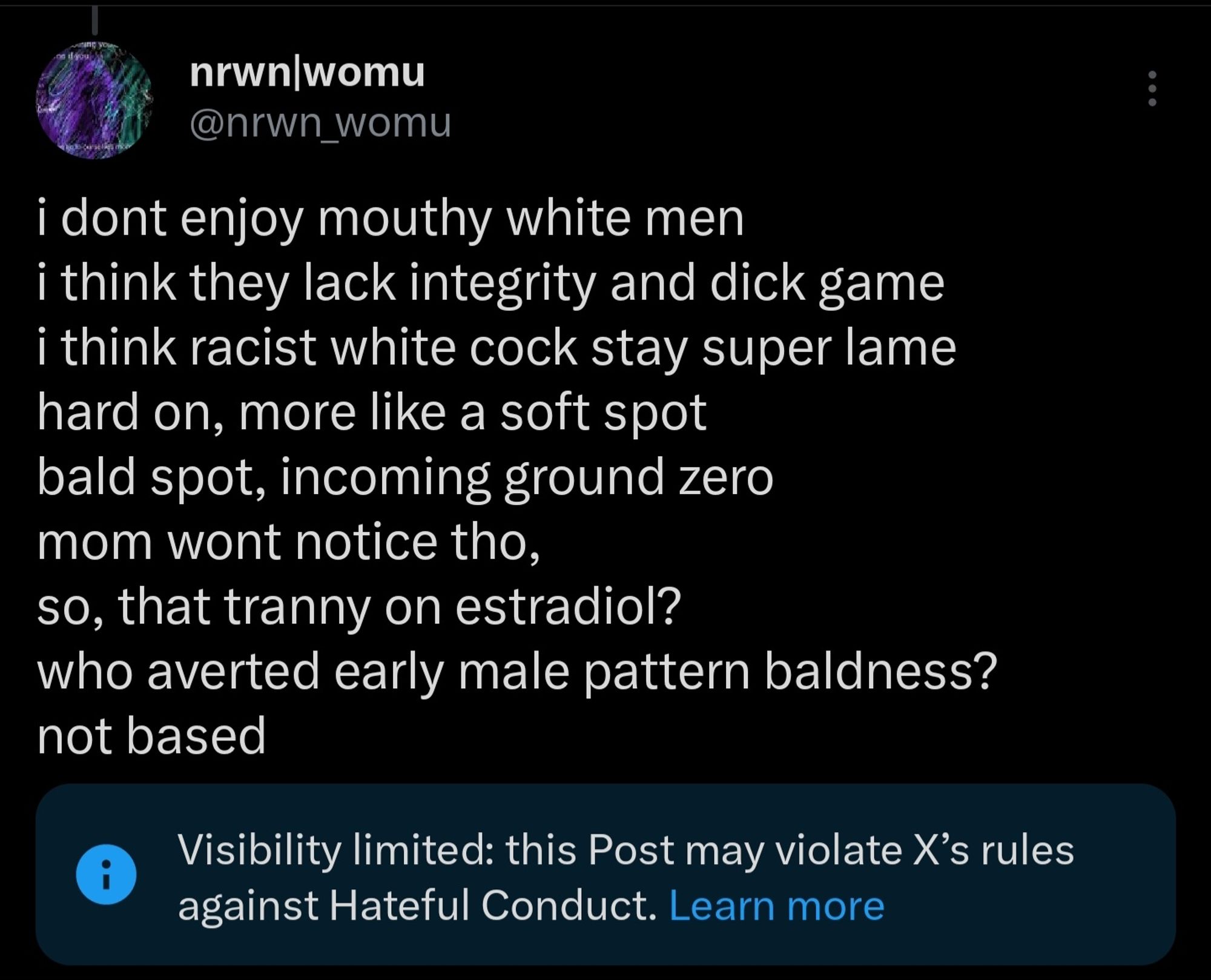 i dont enjoy mouthy white men
i think they lack integrity and dick game
i think racist white cock stay super lame
hard on, more like a soft spot
bald spot, incoming ground zero
mom wont notice tho,
so, that tranny on estradiol?
who averted early male pattern baldness?
not based