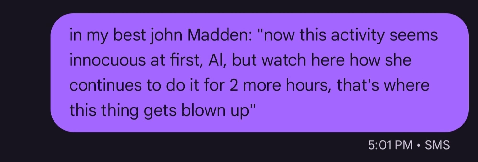 [text message bubble] in my best john Madden: "now this activity seems
innocuous at first, Al, but watch here how she
continues to do it for 2 more hours, that's where
this thing gets blown up'