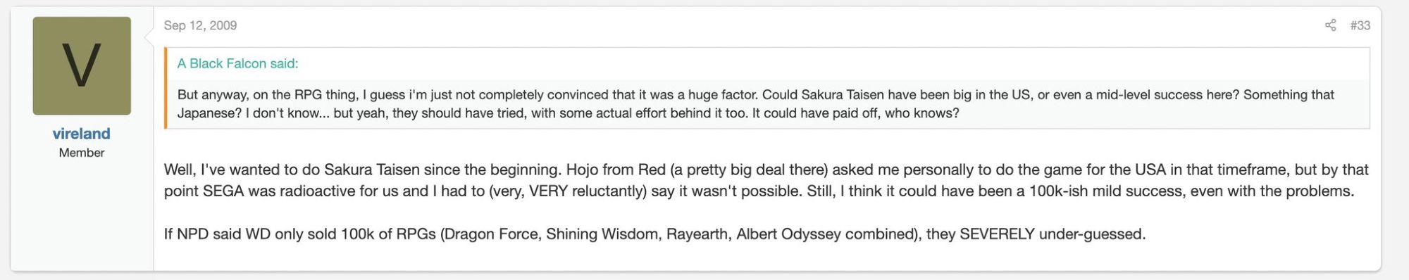 Forum screenshot from former Working Designs CEO Victor Ireland. Quote post:

“ But anyway, on the RPG thing, I guess i'm just not completely convinced that it was a huge factor. Could Sakura Taisen have been big in the US, or even a mid-level success here? Something that Japanese? I don't know... but yeah, they should have tried, with some actual effort behind it too. It could have paid off, who knows?”

Ireland response:

“ Well, I've wanted to do Sakura Taisen since the beginning. Hojo from Red (a pretty big deal there) asked me personally to do the game for the USA in that timeframe, but by that

point SEGA was radioactive for us and I had to (very, VERY reluctantly) say it wasn't possible. Still, I think it could have been a 100k-ish mild success, even with the problems.



If NPD said WD only sold 100k of RPGs (Dragon Force, Shining Wisdom, Rayearth, Albert Odyssey combined), they SEVERELY under-guessed.”