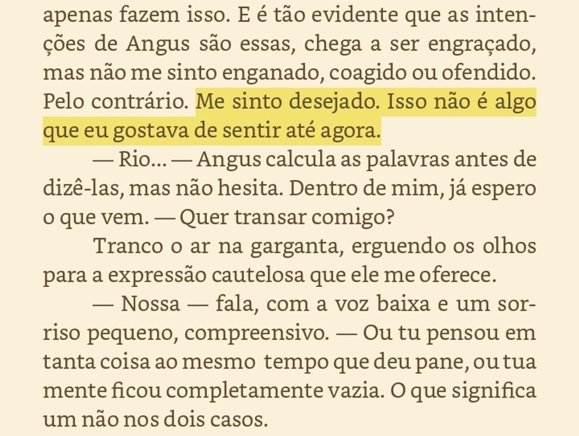 Às vezes preciso lembrar a mim mesmo que, no mundo normal, quando duas pessoas querem ficar juntas, elas simplesmente ficam. Tem problemas e questões, mas quando se quer, sabe, ficar, dar uns pegas, amassos, comer, trepar, transar, foder, elas apenas fazem isso. E é tão evidente que as intenções de Angus são essas, chega a ser engraçado, mas não me sinto enganado, coagido ou ofendido. Pelo contrário. Me sinto desejado. Isso não é algo que eu gostava de sentir até agora. — Rio... — Angus calcula as palavras antes de dizê-las, mas não hesita. Dentro de mim, já espero o que vem. — Quer transar comigo? Tranco o ar na garganta, erguendo os olhos para a expressão cautelosa que ele me oferece. — Nossa — fala, com a voz baixa e um sorriso pequeno, compreensivo. — Ou tu pensou em tanta coisa ao mesmo tempo que deu pane, ou tua mente ficou completamente vazia. O que significa um não nos dois casos.