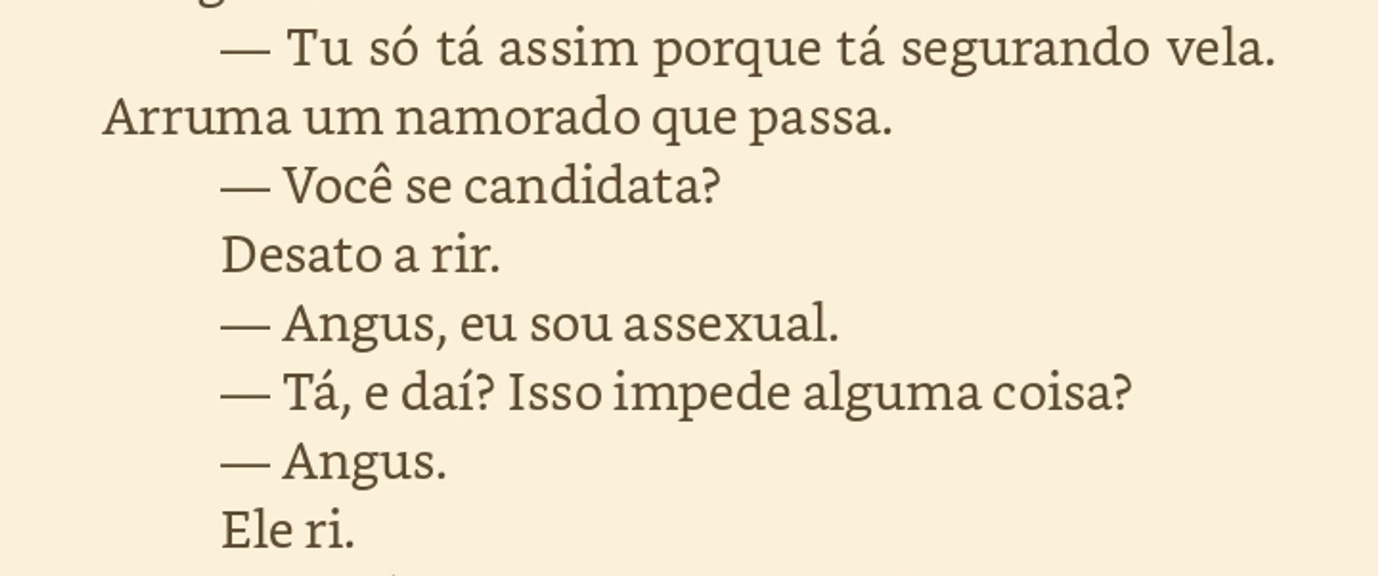 Angus faz uma careta dramática de cachorrinho abandonado. — Quando o Beto tá aqui, sabe, eu gosto dele, mas ele e a dona Maria ficam com um chamego medonho que só Jesus... — Arfa, indignado. — Tu só tá assim porque tá segurando vela. Arruma um namorado que passa. — Você se candidata? Desato a rir. — Angus, eu sou assexual. — Tá, e daí? Isso impede alguma coisa? — Angus. Ele ri. — Tu é cativante, sabia, fadinha? — Angus fala com cuidado e calma, mas mexe comigo como um trovão quebrando dentro da minha cabeça. —