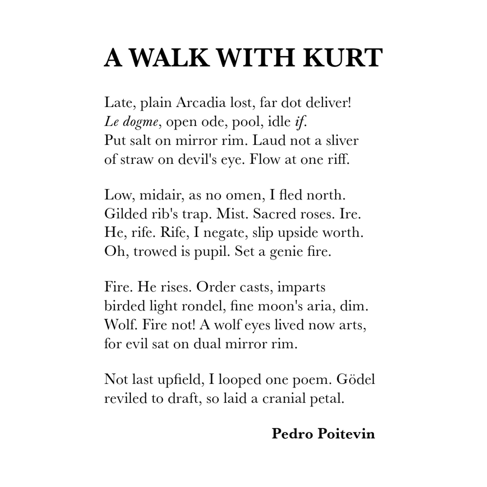 A Walk with Kurt Gödel

Late, plain Arcadia lost, far dot deliver!
Le dogme, open ode, pool, idle if.
Put salt on mirror rim. Laud not a sliver
of straw on devil's eye. Flow at one riff.

Low, midair, as no omen, I fled north.
Gilded rib's trap. Mist. Sacred roses. Ire.
He, rife. Rife, I negate, slip upside worth.
Oh, trowed is pupil. Set a genie fire.

Fire. He rises. Order casts, imparts
birded light rondel, fine moon's aria, dim.
Wolf. Fire not! A wolf eyes lived now arts,
for evil sat on dual mirror rim.

Not last upfield, I looped one poem. Gödel
reviled to draft, so laid a cranial petal.

Pedro Poitevin