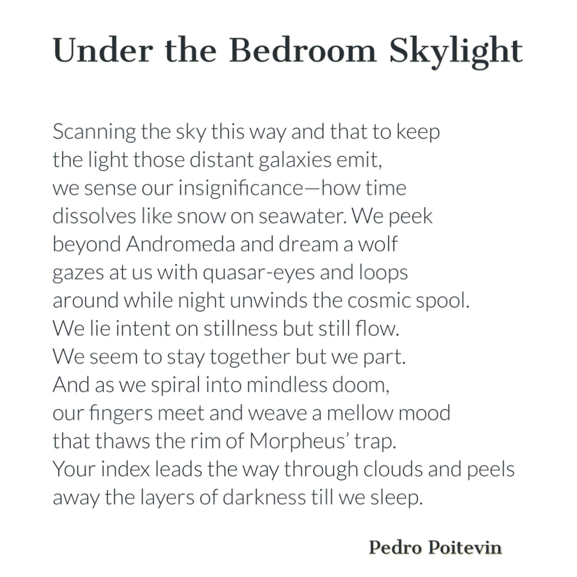 Under the Bedroom Skylight

Scanning the sky this way and that to keep
the light those distant galaxies emit,
we sense our insignificance—how time
dissolves like snow on seawater. We peek
beyond Andromeda and dream a wolf
gazes at us with quasar-eyes and loops
around while night unwinds the cosmic spool.
We lie intent on stillness but still flow.
We seem to stay together but we part.
And as we spiral into mindless doom,
our fingers meet and weave a mellow mood
that thaws the rim of Morpheus' trap.
Your index leads the way through clouds and peels
away the layers of darkness till we sleep.

Pedro Poitevin