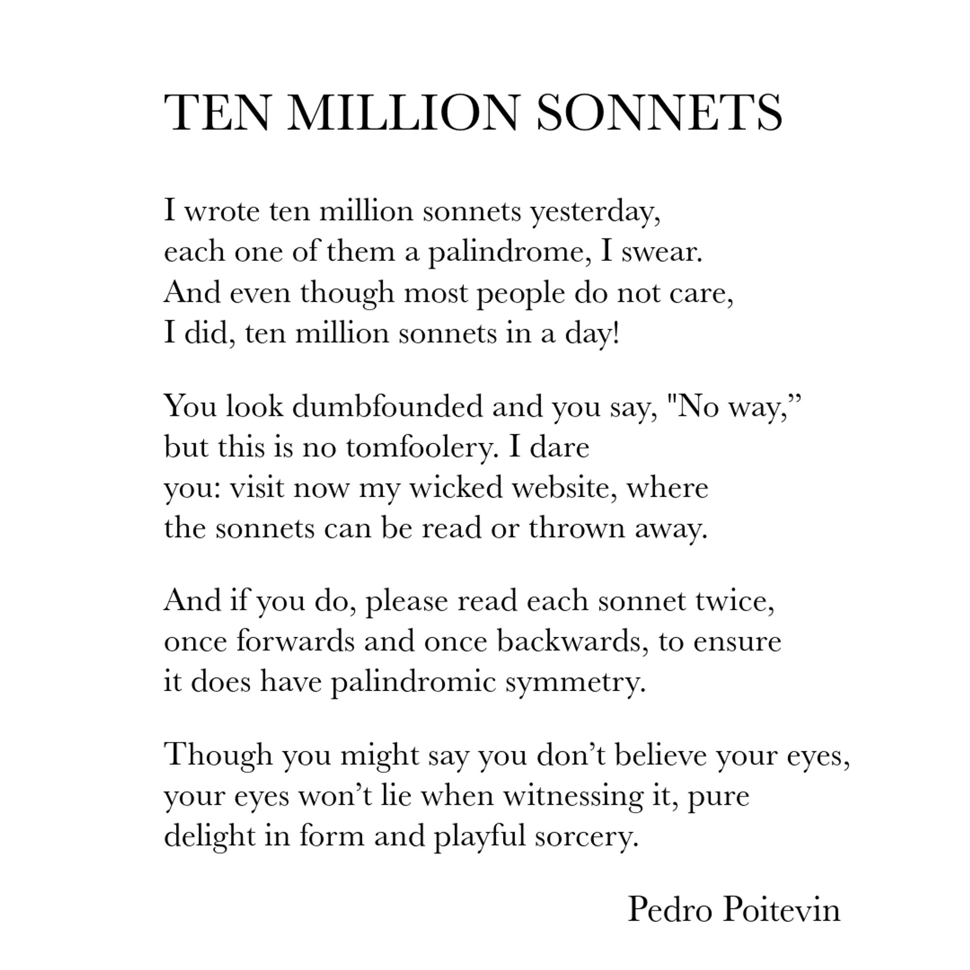 I wrote ten million sonnets yesterday,
each one of them a palindrome, I swear.
And even though most people do not care,
I did, ten million sonnets in a day!
You look dumbfounded and you say, "No way,"
but this is no tomfoolery. I dare
you: visit now my wicked website, where
the sonnets can be read or thrown away.
And if you do, please read each sonnet twice,
once forwards and once backwards, to ensure
it does have palindromic symmetry.
Thought you might say you don't believe your eyes,
your eyes won't lie when witnessing it, pure
delight in form and playful sorcery.