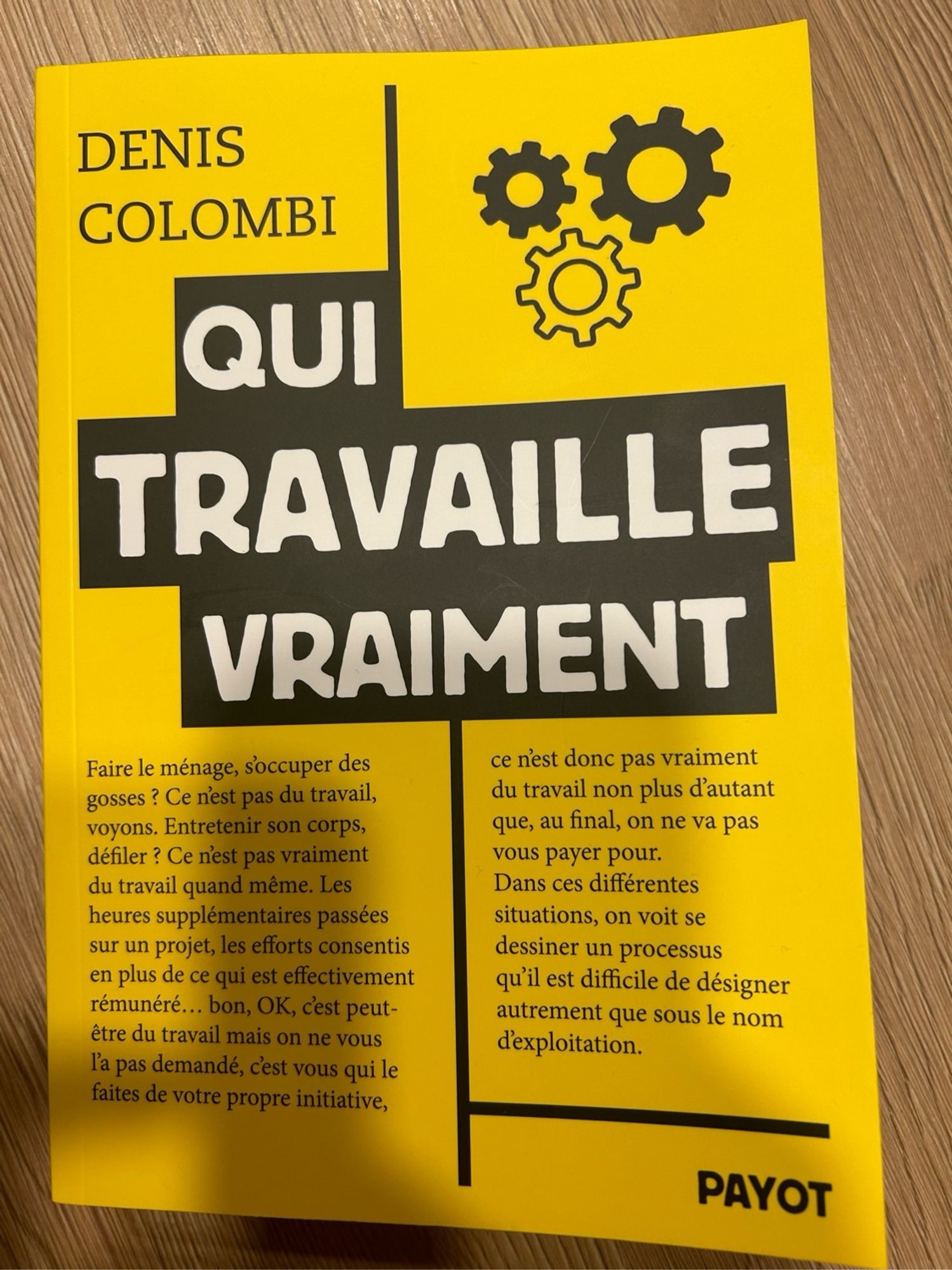 DENIS
COLOMBI
QUI
TRAVAILLE VRAIMENT
Faire le ménage, soccuper des gosses ? Ce nest pas du travail, voyons. Entretenir son corps, défiler ? Ce n'est pas vraiment du travail quand même. Les heures supplémentaires passées sur un projet, les efforts consentis en plus de ce qui est effectivement rémunéré... bon, OK, c'est peut-être du travail mais on ne vous l'a pas demandé, c'est vous qui le faites de votre propre initiative,
ce n'est donc pas vraiment du travail non plus d'autant que, au final, on ne va pas vous payer pour.
Dans ces différentes situations, on voit se dessiner un processus qu'il est difficile de désigner autrement que sous le nom d'exploitation.
PAYOT