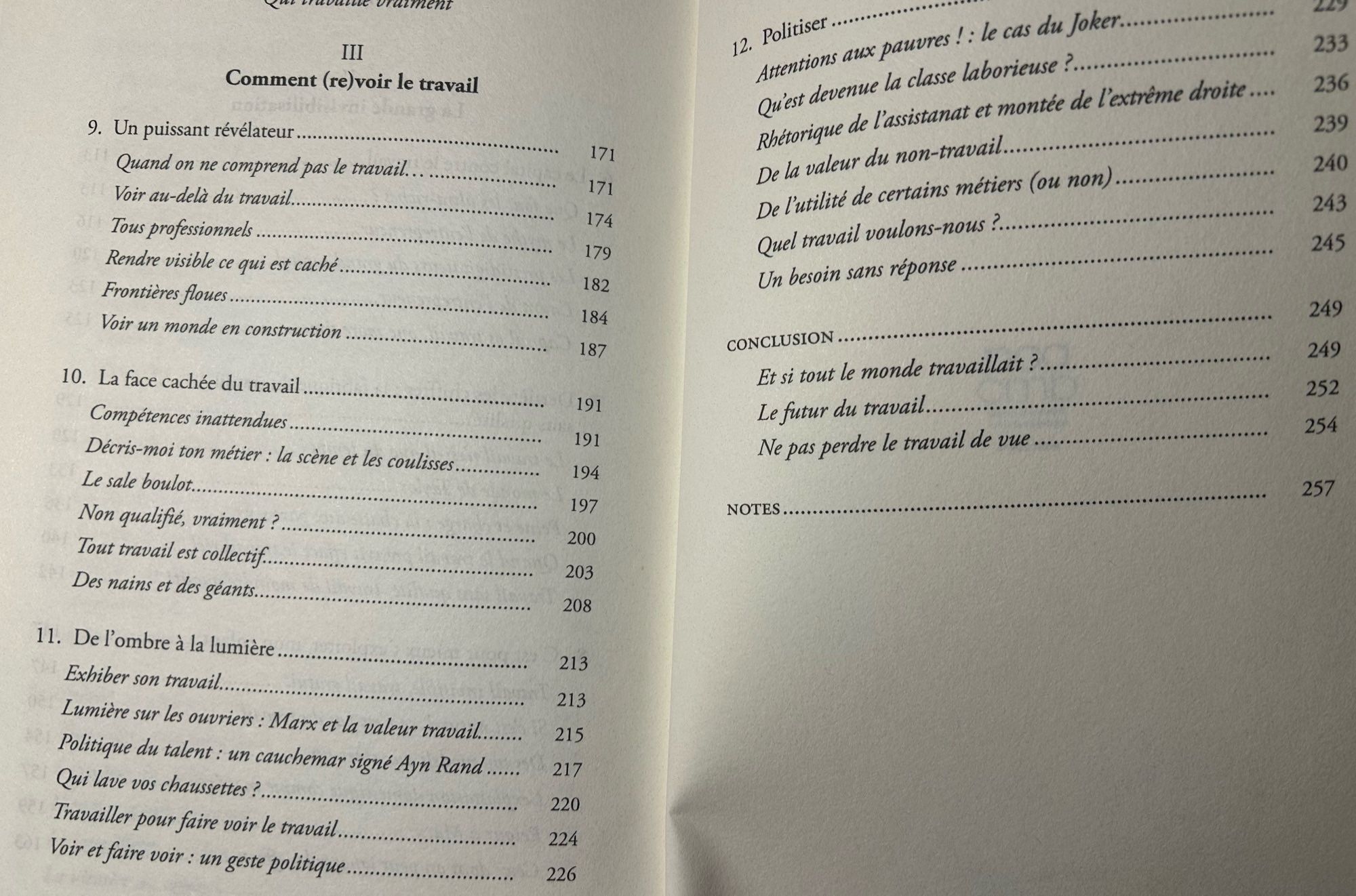 Comment (re)voir le travail
9. Un puissant révélateur.
Quand on ne comprend pas le travail...
Voir au-delà du travail.
Tous professionnels
Rendre visible ce qui est caché..
Frontières floues.
Voir un monde en construction .
10. La face cachée du travail
Compétences inattendues
Décris-moi ton métier : la scène et les coulisses..
Le sale boulot...
Non qualifié, vraiment ?...
Tout travail est collectif.
Des nains et des géants.
11. De l'ombre à la lumière
Exhiber son travail..
Lumière sur les ouvriers: Marx et la valeur travail..
Politique du talent : un cauchemar signé Ayn Rand
Qui lave vos chaussettes ?...
Travailler pour faire voir le travail..
Voir et faire voir : un geste politique.
171
171
174
179
182
184
187
191
191
194
197
200
203
208
213
213
215
217
220
224
226
12. Politiser
Atentions aux pauvres ! : le cas du Joker.
233


Quest devenue la classe laborieuse ?
Rhétorique de l'assistanat et montée de l'extrême droite ...
236
239
De la valeur du non-travail.
240
De l'utilité de cert