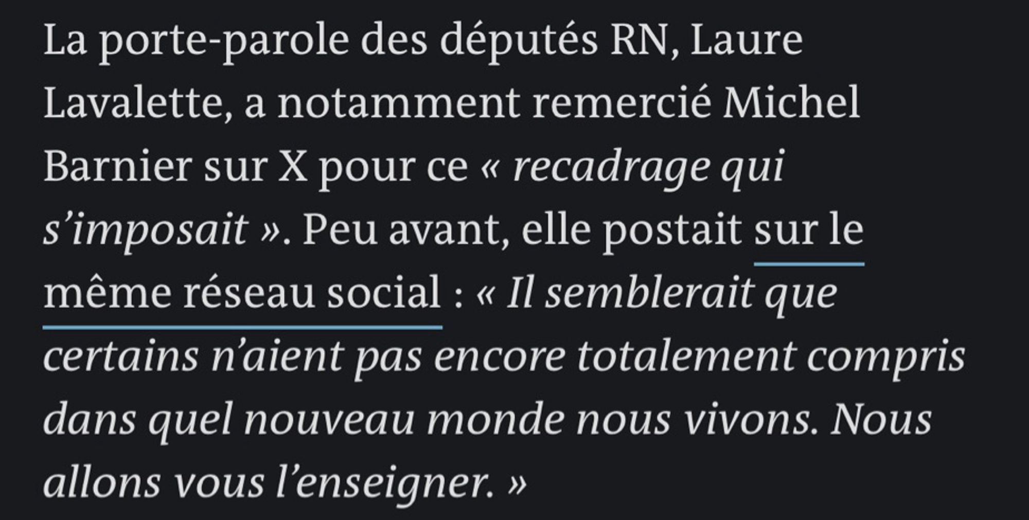 La porte-parole des députés RN, Laure
Lavalette, a notamment remercié Michel Barnier sur X pour ce « recadrage qui s'imposait ». Peu avant, elle postait sur le même réseau social : « Il semblerait que certains n'aient pas encore totalement compris dans quel nouveau monde nous vivons. Nous allons vous l'enseigner. »