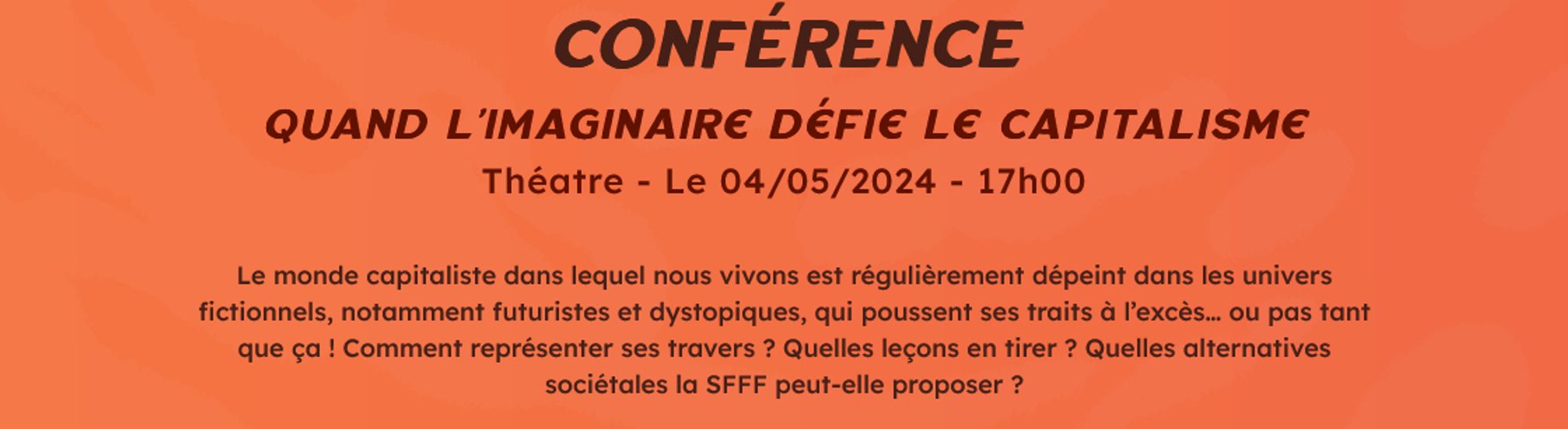 Conférence
Quand l’Imaginaire défie le capitalisme
Théatre - Le 04/05/2024 - 17h00

Le monde capitaliste dans lequel nous vivons est régulièrement dépeint dans les univers fictionnels, notamment futuristes et dystopiques, qui poussent ses traits à l’excès… ou pas tant que ça ! Comment représenter ses travers ? Quelles leçons en tirer ? Quelles alternatives sociétales la SFFF peut-elle proposer ?