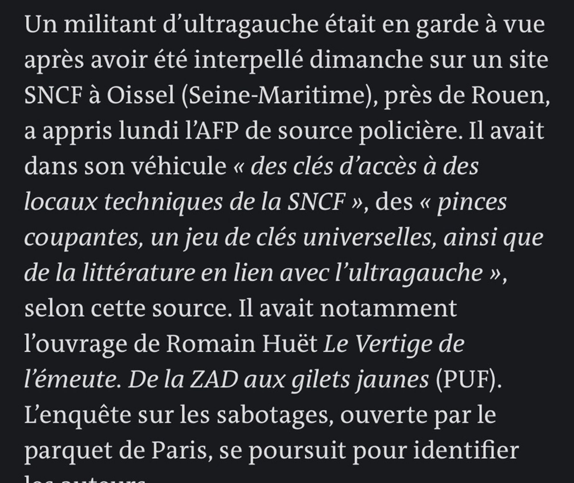 Un militant d'ultragauche était en garde à vue après avoir été interpellé dimanche sur un site
SNCF à Oissel (Seine-Maritime), près de Rouen, a appris lundi l'AFP de source policière. Il avait dans son véhicule « des clés d'accès à des locaux techniques de la SNCF », des « pinces coupantes, un jeu de clés universelles, ainsi que de la littérature en lien avec l'ultragauche », selon cette source. Il avait notamment l'ouvrage de Romain Huët Le Vertige de l'émeute. De la ZAD aux gilets jaunes (PUF).
L'enquête sur les sabotages, ouverte par le parquet de Paris, se poursuit pour identifier