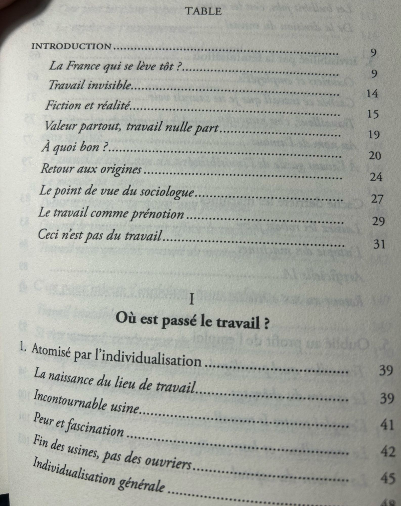 INTRODUCTION
9
La France qui se lève tôt ?
9
Travail invisible.
14
Fiction et réalité.
15
Valeur partout, travail nulle part..
19
À quoi bon ?.
20
Retour aux origines
24
Le point de vue du sociologue.
27
Le travail comme prénotion .
29
Ceci n'est pas du travail
31
I
Où est passé le travail ?
1. Atomisé par l'individualisation..
La naissance du lieu de travail.
Incontournable usine.
Peur et fascination
Fin des usines, pas des ouvriers.
Individualisation générale
39
39
41
42
45