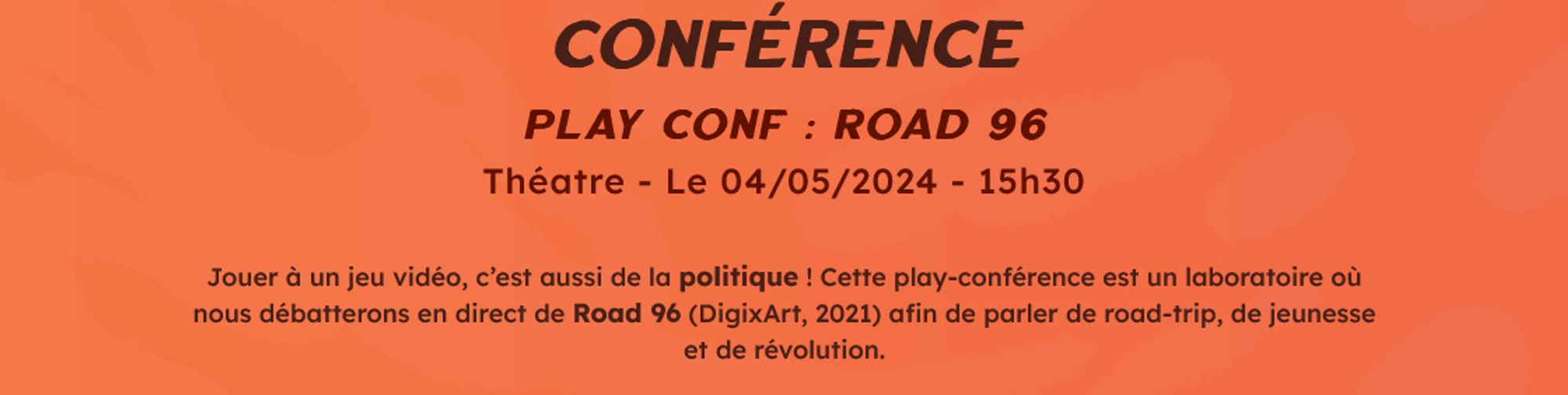 Conférence
Play conf : Road 96
Théatre - Le 04/05/2024 - 15h30

Jouer à un jeu vidéo, c’est aussi de la politique ! Cette play-conférence est un laboratoire où nous débatterons en direct de Road 96 (DigixArt, 2021) afin de parler de road-trip, de jeunesse et de révolution.