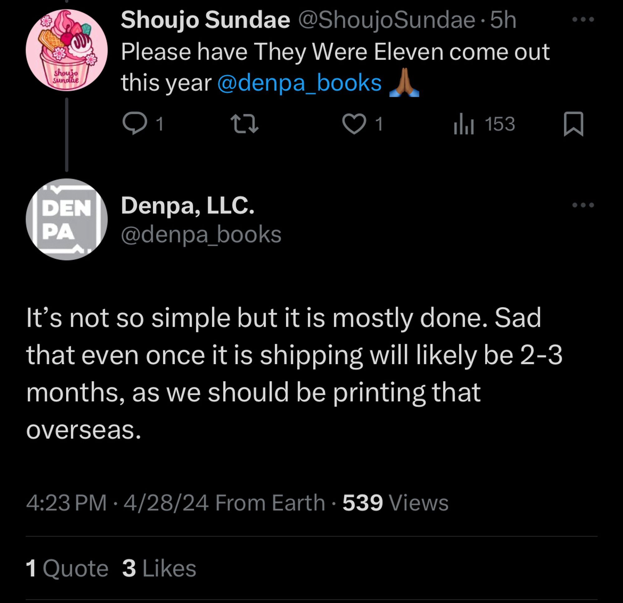 Photo of a tweet exchange between Shoujo Sundae and Denpa Books.

Shoujo Sundae: Please have They Were Eleven come out this year @denpa_books 🙏🏾

Denpa Books: It’s not so simple but it is mostly done. Sad that even once it is shipping will likely be 2-3 months, as we should be printing that overseas.