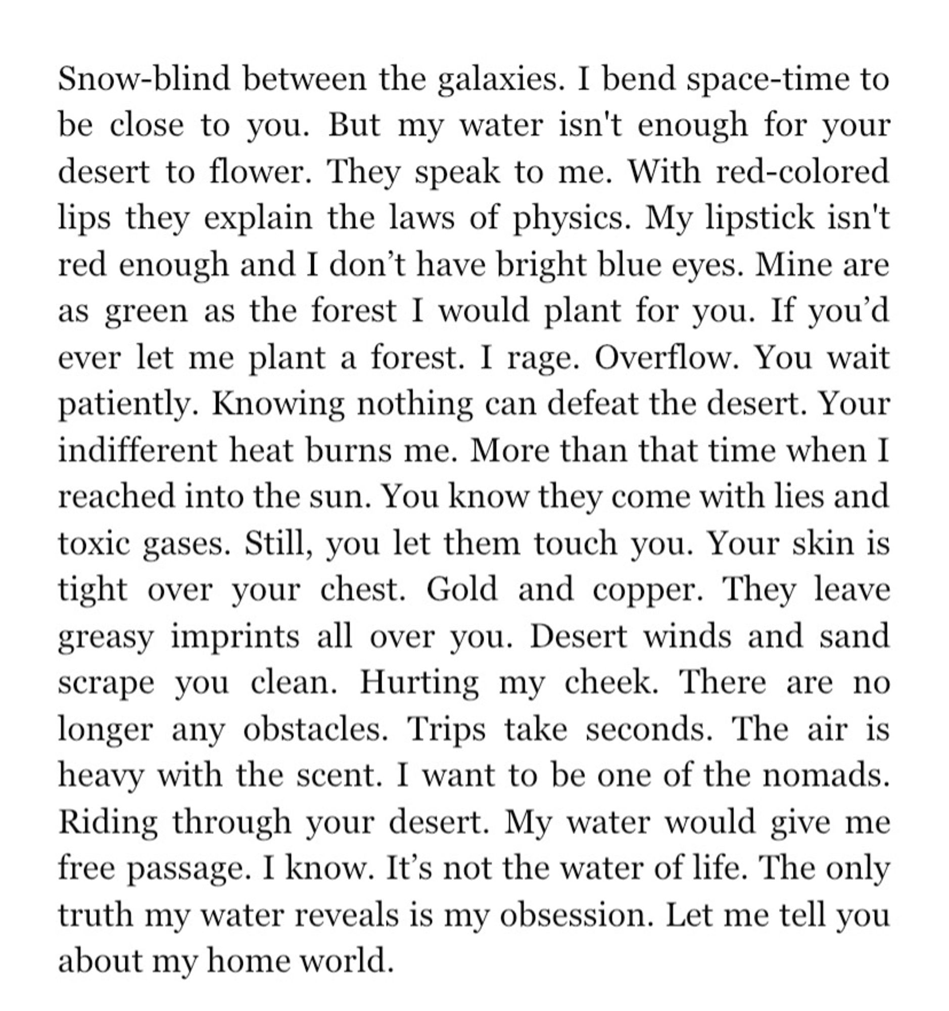 Snow-blind between the galaxies. I bend space-time to be close to you. But my water isn't enough for your desert to flower. They speak to me. With red-colored lips they explain the laws of physics. My lipstick isn't red enough and I don't have bright blue eyes. Mine are as green as the forest I would plant for you. If you'd ever let me plant a forest. I rage. Overflow. You wait patiently. Knowing nothing can defeat the desert. Your indifferent heat burns me. More than that time when I reached into the sun. You know they come with lies and toxic gases. Still, you let them touch you. Your skin is tight over your chest. Gold and copper. They leave greasy imprints all over you. Desert winds and sand scrape you clean. Hurting my cheek. There are no longer any obstacles. Trips take seconds. The air is heavy with the scent. I want to be one of the nomads. Riding through your desert. My water would give me free passage. I know. It's not the water of life. The only truth my water reveals is my