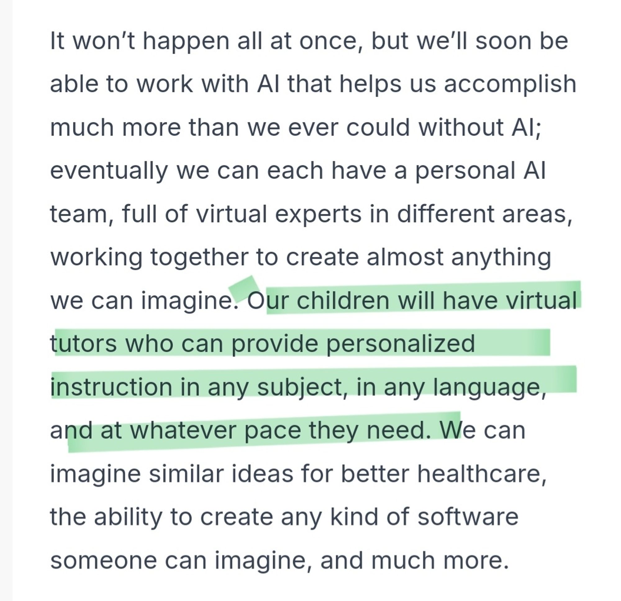 t won’t happen all at once, but we’ll soon be able to work with AI that helps us accomplish much more than we ever could without AI; eventually we can each have a personal AI team, full of virtual experts in different areas, working together to create almost anything we can imagine. Our children will have virtual tutors who can provide personalized instruction in any subject, in any language, and at whatever pace they need. We can imagine similar ideas for better healthcare, the ability to create any kind of software someone can imagine, and much more.