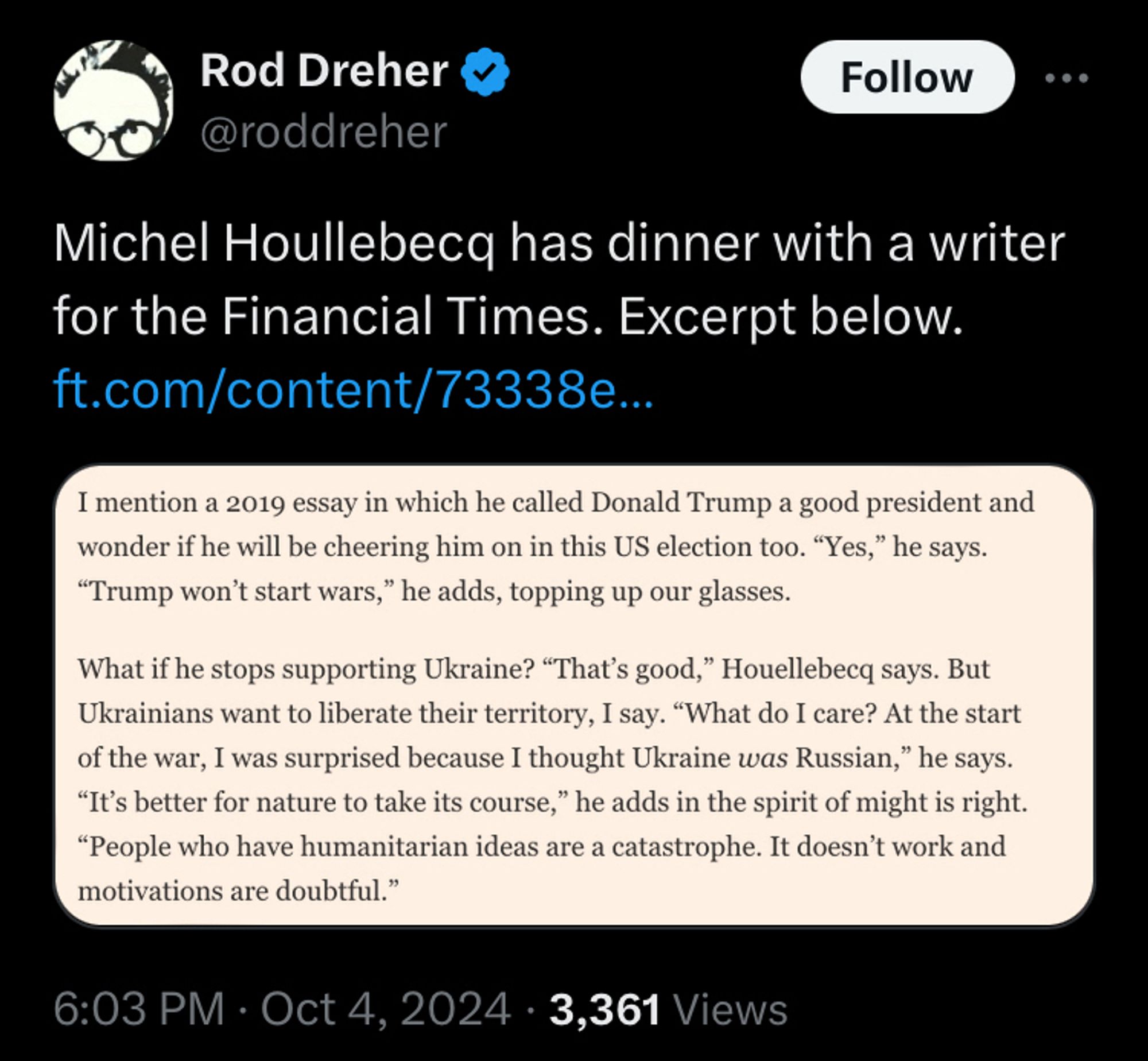 Tweet by Rod Dreher: Rod Dreher @roddreher
Follow
Michel Houllebecq has dinner with a writer for the Financial Times. Excerpt below.
ft.com/content/73338e...
I mention a 2019 essay in which he called Donald Trump a good president and wonder if he will be cheering him on in this US election too. "Yes," he says.
"Trump won't start wars," he adds, topping up our glasses.
What if he stops supporting Ukraine? "That's good," Houellebecq says. But Ukrainians want to liberate their territory, I say. "What do I care? At the start of the war, I was surprised because I thought Ukraine was Russian," he says.
"It's better for nature to take its course," he adds in the spirit of might is right.
"People who have humanitarian ideas are a catastrophe. It doesn't work and motivations are doubtful."
6:03 PM • Oct 4, 2024 • 3,361 Views