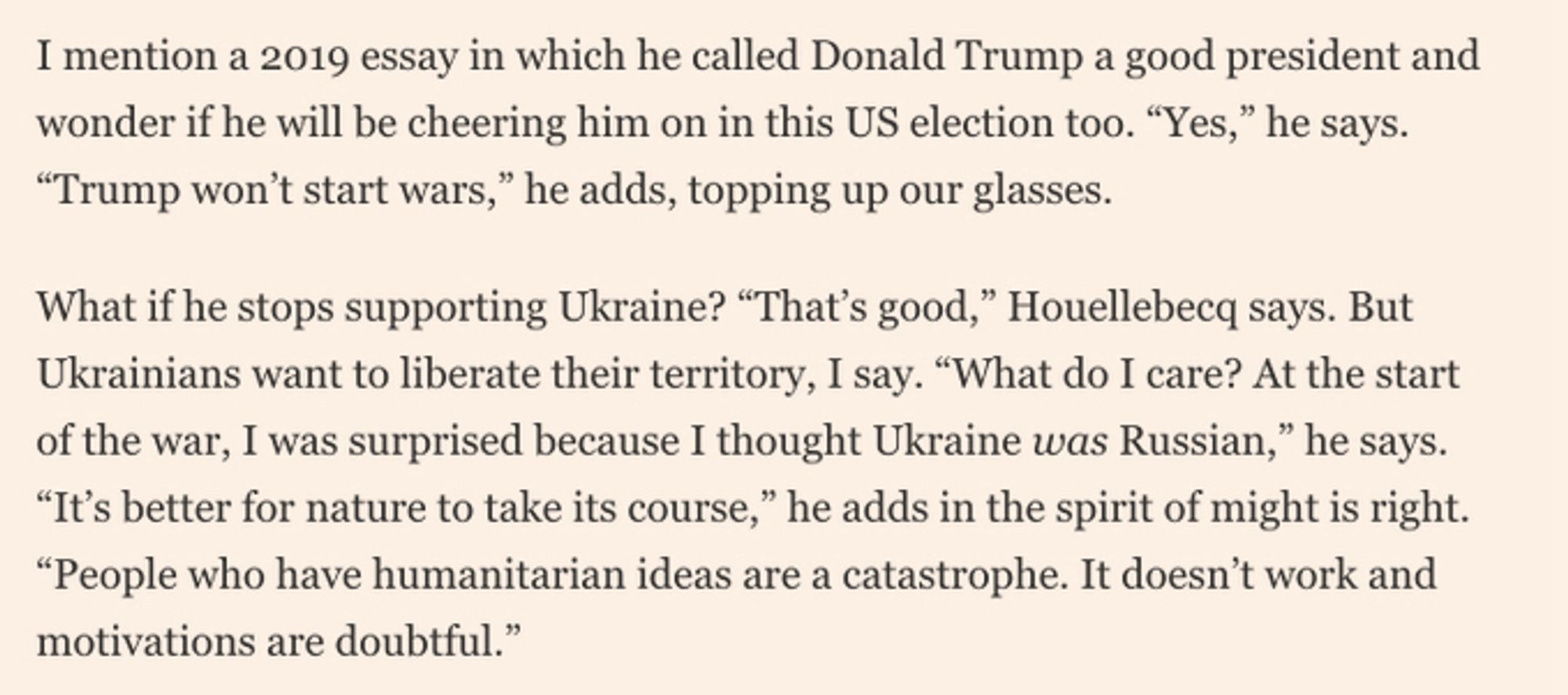 Interview with Michel Houllebecq I mention a 2019 essay in which he called Donald Trump a good president and wonder if he will be cheering him on in this US election too. "Yes," he says.
"Trump won't start wars," he adds, topping up our glasses.
What if he stops supporting Ukraine? "That's good," Houellebecq says. But Ukrainians want to liberate their territory, I say. "What do I care? At the start of the war, I was surprised because I thought Ukraine was Russian," he says.
"It's better for nature to take its course," he adds in the spirit of might is right.
"People who have humanitarian ideas are a catastrophe. It doesn't work and motivations are doubtful."