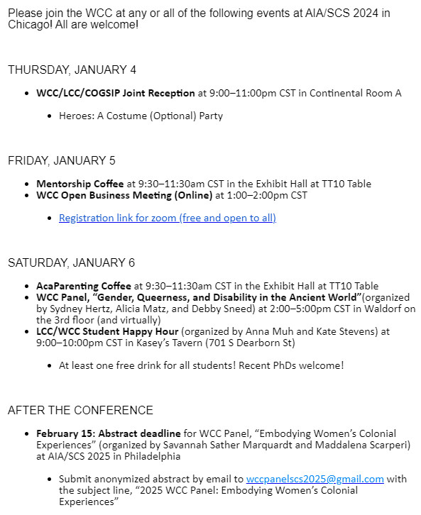 Please join the WCC at any or all of the following events at AIA/SCS 2024 in Chicago! All are welcome!

 

THURSDAY, JANUARY 4

WCC/LCC/COGSIP Joint Reception at 9:00–11:00pm CST in Continental Room A
Heroes: A Costume (Optional) Party
 

FRIDAY, JANUARY 5

Mentorship Coffee at 9:30–11:30am CST in the Exhibit Hall at TT10 Table
WCC Open Business Meeting (Online) at 1:00–2:00pm CST
Registration link for zoom (free and open to all)
 

SATURDAY, JANUARY 6

AcaParenting Coffee at 9:30–11:30am CST in the Exhibit Hall at TT10 Table
WCC Panel, “Gender, Queerness, and Disability in the Ancient World”(organized by Sydney Hertz, Alicia Matz, and Debby Sneed) at 2:00–5:00pm CST in Waldorf on the 3rd floor (and virtually)
LCC/WCC Student Happy Hour (organized by Anna Muh and Kate Stevens) at 9:00–10:00pm CST in Kasey’s Tavern (701 S Dearborn St)
At least one free drink for all students! Recent PhDs welcome!
 

AFTER THE CONFERENCE

February 15: Abstract deadline for WCC Panel, “Embodying Women’s C